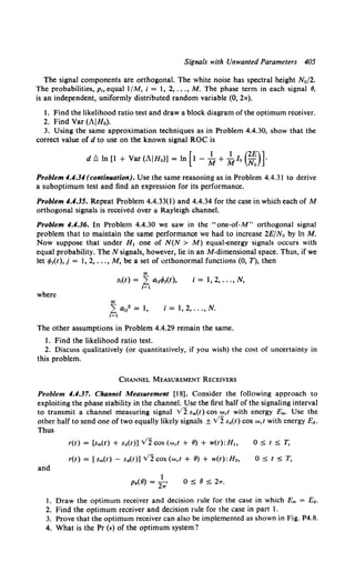 Signals with Unwanted Parameters 405
The signal components are orthogonal. The white noise has spectral height N0 /2.
The probabilities, p, equall/M, i = l, 2, ... , M. The phase term in each signal 8,
is an independent, uniformly distributed random variable (0, 21r).
l. Find the likelihood ratio test and draw a block diagram of the optimum receiver.
2. Find Var (AIHo).
3. Using the same approximation techniques as in Problem 4.4.30, show that the
correct value of d to use on the known signal ROC is
d!::. In [l + Var(AIHo)] =In [t- ~ + ~lo (~)l
Problem 4.4.34 (continuation). Use the same reasoning as in Problem 4.4.31 to derive
a suboptimum test and find an expression for its performance.
Problem 4.4.35. Repeat Problem 4.4.33(1) and 4.4.34 for the case in which each of M
orthogonal signals is received over a Rayleigh channel.
Problem 4.4.36. In Problem 4.4.30 we saw in the "one-of-M" orthogonal signal
problem that to maintain the same performance we had to increase 2E/No by In M.
Now suppose that under H1 one of N(N > M) equal-energy signals occurs with
equal probability. TheN signals, however, lie in an M-dimensional space. Thus, if we
let t/>t{t), j = 1, 2, ..., M, be a set of orthonormal functions (0, T), then
M
s,(t) = L a11t/>1(t), i = 1, 2, ... , N,
1=1
where
M
L a,l = 1, i=1,2, ... ,N.
1=1
The other assumptions in Problem 4.4.29 remain the same.
1. Find the likelihood ratio test.
2. Discuss qualitatively (or quantitatively, if you wish) the cost of uncertainty in
this problem.
CHANNEL MEASUREMENT RECEIVERS
Problem 4.4.37. Channel Measurement [18]. Consider the following approach to
exploiting the phase stability in the channel. Use the first half of the signaling interval
to transmit a channel measuring signal v2 Sm(t) cos Wet with energy Em. Use the
other half to send one of two equally likely signals ± v2 sd(t) cos Wet with energy Ed.
Thus
and
r(t) = [sm(t) + sd(t)] v2 cos (wet + 8) + w(t):H"
r(t) = ( Sm(t) - sd(t)) v2 cos (wet + 8) + w(t):Ho,
1
P•(8) = 2"' 0 5 8 5 21T.
05t5T,
05t5T,
I. Draw the optimum receiver and decision rule for the case in which Em = Ed.
2. Find the optimum receiver and decision rule for the case in part I.
3. Prove that the optimum receiver can also be implemented as shown in Fig. P4.8.
4. What is the Pr (E) of the optimum system?
 