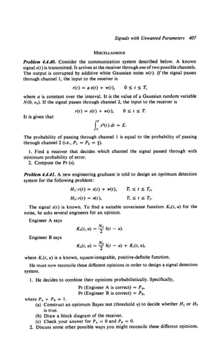Signals with Unwanted Parameters 407
MISCELLANEOUS
Problem 4.4.40. Consider the communication system described below. A known
signal s(t) is transmitted. It arrives at the receiver through oneof two possible channels.
The output is corrupted by additive white Gaussian noise w(t). If the signal passes
through channel 1, the input to the receiver is
r(t) = a s(t) + w(t), 0St$T,
where a is constant over the interval. It is the value of a Gaussian random variable
N(O, a.). If the signal passes through channel 2, the input to the receiver is
r(t) = s(t) + w(t), 0St$T.
It is given that
J:s2(t) dt = E.
The probability of passing through channel 1 is equal to the probability of passing
through channel 2 (i.e., P1 = P2 = t).
1. Find a receiver that decides which channel the signal passed through with
minimum probability of error.
2. Compute the Pr (•).
Problem 4.4.41. A new engineering graduate is told to design an optimum detection
system for the following problem:
H1:r(t) = s(t) + w(t),
H 0 :r(t) = n(t),
T, S t $ T1,
T1 $ t $ T,.
The signal s(t) is known. To find a suitable covariance function Kn(t, u) for the
noise, he asks several engineers for an opinion.
Engineer A says
No
Kn(t, u) = Z ll(t - u).
Engineer B says
Kn(t, u) = ~0 ll(t - u) + Kc(t, u),
where Kc(t, u) is a known, square-integrable, positive-definite function.
He must now reconcile these different opinions in order to design a signal detection
system.
1. He decides to combine their opinions probabilistically. Specifically,
Pr (Engineer A is correct) = PA•
Pr (Engineer B is correct) = PB,
where PA + Ps = 1.
(a) Construct an optimum Bayes test (threshold 71) to decide whether H1 or Ho
is true.
(b) Draw a block diagram of the receiver.
(c) Check your answer for PA = 0 and Ps = 0.
2. Discuss some other possible ways you might reconcile these different opinions.
 