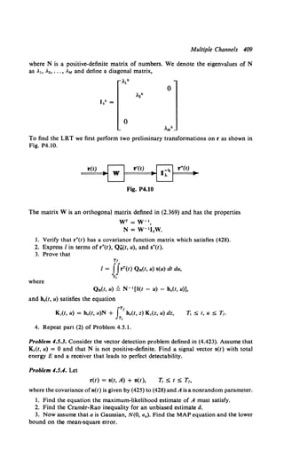 Multiple Channels 409
where N is a positive-definite matrix of numbers. We denote the eigenvalues of N
as A1, A., •.. , AM and define a diagonal matrix,
A1k
0
A.k
J,k =
0
AMk
To find the LRT we first perform two preliminary transformations on r as shown in
Fig. P4.10.
r(t)
Fig. P4.10
The matrix W is an orthogonal matrix defined in (2.369) and has the properties
wr = w-1,
N= w-1I.w.
1. Verify that r"(t) has a covariance function matrix which satisfies (428).
2. Express I in terms of r"(t), Q;;(t, u), and s"(t).
3. Prove that
Tf
I = IIrT(t) Qn(l, u) s(u) dt du,
T,
where
Q0(t, u) ~ N- 1[ll(t - u) - h.(t, u)],
and ho(t, u) satisfies the equation
Kc(l, u) = h0 (1, u)N + JT'ho(l, z) Kc(z, u) dz,
T,
7j S t, uS T1•
4. Repeat part (2) of Problem 4.5.1.
Problem 4.5.3. Consider the vector detection problem defined in (4.423). Assume that
Kc(t, u) = 0 and that N is not positive-definite. Find a signal vector s(t) with total
energy E and a receiver that leads to perfect delectability.
Problem 4.5.4. Let
r(t) = s(t, A) + n(t), 7j s t s T,
where the covariance ofn(t) is given by (425) to (428)and A is a nonrandom parameter.
1. Find the equation the maximum-likelihood estimate of A must satisfy.
2. Find the Cramer-Rao inequality for an unbiased estimate d.
3. Now assume that a is Gaussian, N(O, aa). Find the MAP equation and the lower
bound on the mean-square error.
 