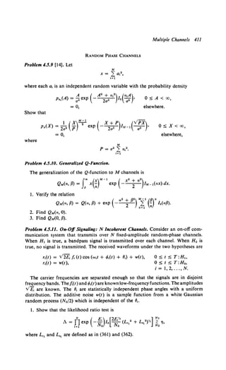 Multiple Channels 411
RANDOM PHASE CHANNELS
Problem 4.5.9 [14]. Let
where each a, is an independent random variable with the probability density
0:::;; A < oo,
elsewhere.
Show that
1(x)!!..=.l ( x + P) (vPx
px(X) = 202 p 2 exp --~ 1M- 1 -;;a-}
= 0,
where
Problem 4.5.10. Generalized Q-Function.
The generalization of the Q-function to M channels is
0:::;; X< oo,
elsewhere,
QM(a, {I)= f' x(;r-1
exp (- x• ; a
2
)1M-l(ax) dx.
1. Verify the relation
( a 2 + fl2) M-1 (fl)k
QM(a, fl) = Q(a, fl) + exp ---
2- k~ ;; Mafl).
2. Find QM(a, 0).
3. Find QM(O, {l).
Problem 4.5.II. On-Off Signaling: N Incoherent Channels. Consider an on-off com-
munication system that transmits over N fixed-amplitude random-phase channels.
When H1 is true, a bandpass signal is transmitted over each channel. When Ho is
true, no signal is transmitted. The received waveforms under the two hypotheses are
r1(t) = V2£, fi (t) cos (w1t + •Mt) + 8,) + w(t),
r1(t) = w(t),
0:::;; t:::;; T:H~>
0:::;; t:::;; T:Ho,
i = 1, 2, ... , N.
The carrier frequencies are separated enough so that the signals are in disjoint
frequency bands. Thefi(t) and •Mt) are known low-frequency functions. The amplitudes
v£. are known. The 8, are statistically independent phase angles with a uniform
distribution. The additive noise w(t) is a sample function from a white Gaussian
random process (No/2) which is independent of the IJ,.
1. Show that the likelihood ratio test is
N ( £) [2£% ] H1
A = nexp - u' lo A: (Lc,2+ L,,•)Y. ;;: 'lj,
t=l Il'o Il'o Ho
where Lc, and L,, are defined as in (361) and (362).
 