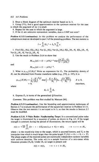 412 4.8 Problems
2. Draw a block diagram of the optimum receiver based on In A.
3. Using (371), find a good approximation to the optimum receiver for the case
in which the argument of /0 ( ·) is small.
4. Repeat for the case in which the argument is large.
5. If the E, are unknown nonrandom variables, does a UMP test exist?
Problem 4.5.12 (contin11ation). In this problem we analyze the performance of the
suboptimum receiver developed in part 3 of the preceding problem. The test statistic is
1. Find E[Lc,IHo], E[L,,IH0 ], Var [Lc,IH0 ], Var [L,,JH0 ], E[Lc,IHt, 6], E[L,,JH, 6],
Var [Lc,JH, 6], Var [L,,JH" 6].
2. Use the result in Problem 2.6.4 to show that
M U ) (1 .u )-N (jv 2f=t E,)
IIHt V = - ]Vno exp 1 _ jvNo
and
M,IHoUv) = (1 - jvNo)-N.
3. What is PIIHo(XIHo)? Write an expression for Pp. The probability density of
H1 can be obtained from Fourier transform tables (e.g., [75], p. 197), It is
I) l(X)N;t ( X+Er) (2VXEr)
pqH1(X H1 =- - exp ---- IN-1 --- •
No Er No No
= 0,
where
N
Er ~ L E,.
t=l
4. Express Pn in terms of the generalized Q-function.
Comment. This problem was first studied by Marcum [46].
X~ 0,
elsewhere,
Problem 4.5.13(continllation). Use the bounding and approximation techniques of
Section 2.7 to evaluate the performance of the square-law receiver in Problem 4.5.11.
Observe that the test statistic I is not equal to In A, so that the results in Section 2.7
must be modified.
Problem 4.5.14. N Pulse Radar: Nonftuctuating Target. In a conventional pulse radar
the target is illuminated by a sequence of pulses, as shown in Fig. 4.5. If the target
strength is constant during the period of illumination, the return signal will be
- M
r(t) = V2E L f(t - T - kTp) cos (wet + 6,) + w(t), -oo < t < oo:H,.
k=l
where T is the round-trip time to the target, which is assumed known, and TP is the
interpulse time which is much larger than the pulse length T (f(t) = O:t < 0, t > T].
The phase angles of the received pulses are statistically independent random variables
with uniform densities. The noise w(t) is a sample function of a zero-mean white
Gaussian process (N0/2). Under Ho no target is present and
r(t) = w(t), -oo < t < oo:H0 •
 