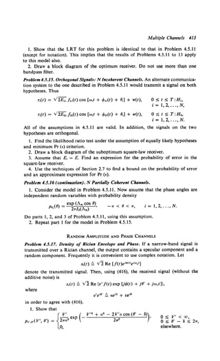 Multiple Channels 413
1. Show that the LRT for this problem is identical to that in Problem 4.5.11
(except for notation). This implies that the results of Problems 4.5.11 to 13 apply
to this model also.
2. Draw a block diagram of the optimum receiver. Do not use more than one
bandpass filter.
Problem4.5.15. Orthogonal Signals: N Incoherent Channels. An alternate communica-
tion system to the one described in Problem 4.5.11 would transmit a signal on both
hypotheses. Thus
O:S:t:S:T:H~,
i = 1, 2, ..., N,
0 :s; t S T:Ho,
i = 1, 2, ..., N.
All of the assumptions in 4.5.11 are valid. In addition, the signals on the two
hypotheses are orthogonal.
1. Find the likelihood ratio test under the assumption of equally likely hypotheses
and minimum Pr (£)criterion.
2. Draw a block diagram of the suboptimum square-law receiver.
3. Assume that E, = E. Find an expression for the probability of error in the
square-law receiver.
4. Use the techniques of Section 2.7 to find a bound on the probability of error
and an approximate expression for Pr (•).
Problem 4.5.16 (continuation). N Partially Coherent Channels.
1. Consider the model in Problem 4.5.11. Now assume that the phase angles are
independent random variables with probability density
(IJ) = exp (Am cos 9),
Pe, 2rr/o(Am)
-1T < (J < 1T, i = 1, 2, ... , N.
Do parts 1, 2, and 3 of Problem 4.5.11, using this assumption.
2. Repeat part 1 for the model in Problem 4.5.15.
RANDOM AMPLITUDE AND PHASE CHANNELS
Problem 4.5.17. Density of Rician Envelope and Phase. If a narrow-band signal is
transmitted over a Rician channel, the output contains a specular component and a
random component. Frequently it is convenient to use complex notation. Let
s,(t) !::. v'2 Re [J(t )eld><tlel"'c')
denote the transmitted signal. Then, using (416), the received signal (without the
additive noise) is
s,(t)!::. v'2 Re {v' f(t) exp [j<f>(t) + j!J' + jwct)},
where
in order to agree with (416).
1. Show that
{
V' ( V'2 + a•- 2V'a cos (9'- a))
-- exp - •
Pu•,e•(V', IJ') = 21Ta2 2a2
0,
0 S V' < oo,
o :s: 9' - a s 21r,
elsewhere.
 