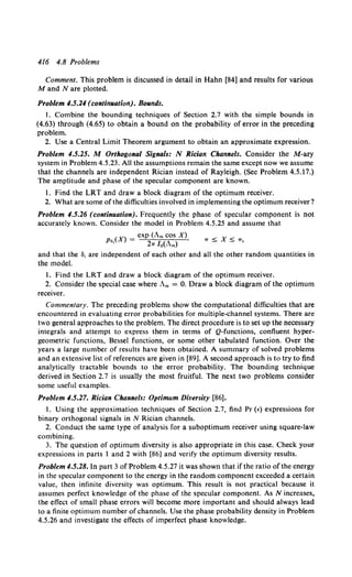 416 4.8 Problems
Comment. This problem is discussed in detail in Hahn [84] and results for various
M and N are plotted.
Problem 4.5.24 (continuation). Bounds.
I. Combine the bounding techniques of Section 2.7 with the simple bounds in
(4.63) through (4.65) to obtain a bound on the probability of error in the preceding
problem.
2. Use a Central Limit Theorem argument to obtain an approximate expression.
Problem 4.5.25. M Orthogonal Signals: N Rician Channels. Consider the M-ary
system in Problem 4.5.23. All the assumptions remain the same except now we assume
that the channels are independent Rician instead of Rayleigh. (See Problem 4.5.17.)
The amplitude and phase of the specular component are known.
l. Find the LRT and draw a block diagram of the optimum receiver.
2. What are some of the difficulties involved in implementing the optimum receiver?
Problem 4.5.26 (continuation). Frequently the phase of specular component is not
accurately known. Consider the model in Problem 4.5.25 and assume that
P (X) = exp (Am cos X), 7r !S; X !S; 7r,
6' 27T lo{Am)
and that the a, are independent of each other and all the other random quantities in
the model.
1. Find the LRT and draw a block diagram of the optimum receiver.
2. Consider the special case where Am = 0. Draw a block diagram of the optimum
receiver.
Commentary. The preceding problems show the computational difficulties that are
encountered in evaluating error probabilities for multiple-channel systems. There are
two general approaches to the problem. The direct procedure is to set up the necessary
integrals and attempt to express them in terms of Q-functions, confluent hyper-
geometric functions, Bessel functions, or some other tabulated function. Over the
years a large number of results have been obtained. A summary of solved problems
and an extensive list of references are given in [89]. A second approach is to try to find
analytically tractable bounds to the error probability. The bounding technique
derived in Section 2.7 is usually the most fruitful. The next two problems consider
some useful examples.
Problem 4.5.27. Rician Channels: Optimum Diversity [86].
I. Using the approximation techniques of Section 2.7, find Pr (£)expressions for
binary orthogonal signals in N Rician channels.
2. Conduct the same type of analysis for a suboptimum receiver using square-law
combining.
3. The question of optimum diversity is also appropriate in this case. Check your
expressions in parts I and 2 with [86] and verify the optimum diversity results.
Problem 4.5.28. In part 3 of Problem 4.5.27 it was shown that if the ratio of the energy
in the specular component to the energy in the random component exceeded a certain
value, then infinite diversity was optimum. This result is not practical because it
assumes perfect knowledge of the phase of the specular component. As N increases,
the effect of small phase errors will become more important and should always lead
to a finite optimum number of channels. Use the phase probability density in Problem
4.5.26 and investigate the effects of imperfect phase knowledge.
 