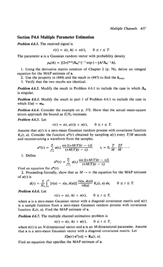 Multiple Channels 417
Section P4.6 Multiple Parameter Estimation
Problem 4;6.1. The received signal is
r(t) = s(t, A) + w(t),
The parameter a is a Gaussian random vector with probability density
I. Using the derivative matrix notation of Chapter 2 (p. 76), derive an integral
equation for the MAP estimate of a.
2. Use the property in (444) and the result in (447) to find the lmap·
3. Verify that the two results are identical.
Problem 4.6.2. Modify the result in Problem 4.6.1 to include the case in which Aa
is singular.
Problem 4.6.3. Modify the result in part 1 of Problem 4.6.1 to include the case in
which £(a) = ma.
Problem 4.6.4. Consider the example on p. 372. Show that the actual mean-square
errors approach the bound as E/No increases.
Problem 4.6.5. Let
r(t) = s(t, a(t)) + n(t), O;s;t;s;T.
Assume that a(t) is a zero-mean Gaussian random process with covariance function
Ka(t, u). Consider the function a*(t) obtained by sampling a(t) every T/M seconds
and reconstructing a waveform from the samples.
*( ) _ ~ ( ) sin [(TrM/T)(t - t,)]
a t - L.. at, •
•=1 · ("M/T)(t - t1)
T 2T
t, = 0, M' M' ....
1. Define
a*(t) = ~ a(t,) sin [(7rM/T)(t - r,)J.
t=l (7rM/T)(t- 11)
Find an equation for a*(t).
2. Proceeding formally, show that as M--+ oo the equation for the MAP estimate
of a(t) is
2 f.T • OS(U, a(u))
a(t) = No 0
[r(u) - s(u, a(u))] oa(u) K.(t, u) du, O;s;tsT.
Problem 4.6.6. Let
r(t) = s(t, A) + n(t), OStST,
where a is a zero-mean Gaussian vector with a diagonal covariance matrix and n(t)
is a sample function from a zero-mean Gaussian random process with covariance
function Kn(t, u). Find the MAP estimate of a.
Problem 4.6.7. The multiple channel estimation problem is
r(t) = s(t, A) + n(t), 0 :5 t S T,
where r(t) is an N-dimensional vector and a is an M-dimensional parameter. Assume
that a is a zero-mean Gaussian vector with a diagonal covariance matrix. Let
E[n(t) nT(u)] = Kn(t, u).
Find an equation that specifies the MAP estimate of a.
 