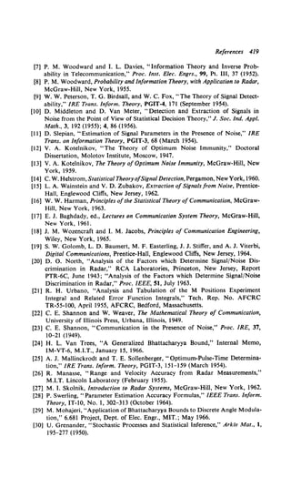 References 4I9
[7] P. M. Woodward and I. L. Davies, "Information Theory and Inverse Prob-
ability in Telecommunication," Proc. lnst. Elec. Engrs., 99, Pt. III, 37 (1952).
[8] P. M. Woodward, Probability and Information Theory, with Application to Radar,
McGraw-Hill, New York, 1955.
[9] W. W. Peterson, T. G. Birdsall, and W. C. Fox, "The Theory of Signal Detect·
ability," IRE Trans. Inform. Theory, PGIT-4, 171 (September 1954).
[10] D. Middleton and D. Van Meter, "Detection and Extraction of Signals in
Noise from the Point of View of Statistical Decision Theory," J. Soc. Ind. Appl.
Math., 3, 192 (1955); 4, 86 (1956).
[11] D. Slepian, "Estimation of Signal Parameters in the Presence of Noise," IRE
Trans. on Information Theory, PGIT-3, 68 (March 1954).
[12] V. A. Kotelnikov, "The Theory of Optimum Noise Immunity," Doctoral
Dissertation, Molotov Institute, Moscow, 1947.
[13] V. A. Kotelnikov, The Theory of Optimum Noise Immunity, McGraw-Hill, New
York, 1959.
[14] C. W. Helstrom, Statistical Theory ofSignal Detection, Pergamon, NewYork, 1960.
[15] L.A. Wainstein and V. D. Zubakov, Extraction ofSignals/rom Noise, Prentice-
Hall, Englewood Cliffs, New Jersey, 1962.
[16] W. W. Harman, Principles ofthe Statistical Theory of Communication, McGraw-
Hill, New York, 1963.
[17] E. J. Baghdady, ed., Lectures on Communication System Theory, McGraw-Hill,
New York, 1961.
[18] J. M. Wozencraft and I. M. Jacobs, Principles of Communication Engineering,
Wiley, New York, 1965.
[19] S. W. Golomb, L. D. Baumert, M. F. Easterling, J. J. Stiffer, and A. J. Viterbi,
Digital Communications, Prentice-Hall, Englewood Cliffs, New Jersey, 1964.
[20] D. 0. North, "Analysis of the Factors which Determine Signal/Noise Dis-
crimination in Radar," RCA Laboratories, Princeton, New Jersey, Report
PTR-6C, June 1943; "Analysis of the Factors which Determine Signal/Noise
Discrimination in Radar," Proc. IEEE, 51, July 1963.
[21] R. H. Urbano, "Analysis and Tabulation of the M Positions Experiment
Integral and Related Error Function Integrals," Tech. Rep. No. AFCRC
TR-55-100, April1955, AFCRC, Bedford, Massachusetts.
[22] C. E. Shannon and W. Weaver, The Mathematical Theory of Communication,
University of Illinois Press, Urbana, Illinois, 1949.
[23] C. E. Shannon, "Communication in the Presence of Noise," Proc. IRE, 37,
10-21 (1949).
[24] H. L. Van Trees, "A Generalized Bhattacharyya Bound," Internal Memo,
IM-VT-6, M.I.T., January 15, 1966.
[25] A. J. Mallinckrodt and T. E. Sollenberger, "Optimum-Pulse-Time Determina-
tion," IRE Trans. Inform. Theory, PGIT-3, 151-159 (March 1954).
[26] R. Manasse, "Range and Velocity Accuracy from Radar Measurements,"
M.I.T. Lincoln Laboratory (February 1955).
[27] M. I. Skolnik, Introduction to Radar Systems, McGraw-Hill, New York, 1962.
[28] P. Swerling, "Parameter Estimation Accuracy Formulas," IEEE Trans. Inform.
Theory, IT-10, No. 1, 302-313 (October 1964).
[29] M. Mohajeri, "Application ofBhattacharyya Bounds to Discrete Angle Modula-
tion," 6.681 Project, Dept. of Elec. Engr., MIT.; May 1966.
[30) U. Grenander, "Stochastic Processes and Statistical Inference," Arkiv Mat., 1,
195-277 (1950).
 