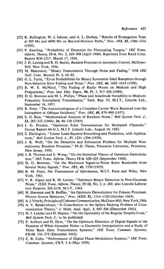 References 421
[52] K. Bullington, W. J. Inkster, and A. L. Durkee, "Results of Propagation Tests
at 505 Me and 4090 Me on Beyond-Horizon Paths," Proc. IRE, 43, 1306-1316
(1955).
[53] P. Swerling, "Probability of Detection for Fluctuating Targets," IRE Trans.
Inform. Theory, IT-6, No.2, 269-308 (April1960). Reprinted from Rand Corp.
Report RM-1217, March 17, 1954.
[54] J. H. Laning and R. H. Battin, Random Processes in Automatic Control, McGraw-
Hill, New York, 1956.
[55] M. Masonson, "Binary Transmission Through Noise and Fading," 1956 IRE
Nat/. Conv. Record, Pt. 2, 69-82.
[56] G. L. Turin, "Error Probabilities for Binary Symmetric Ideal Reception through
Non-Selective Slow Fading and Noise," Proc. IRE, 46, 1603-1619 (1958).
[57] R. W. E. McNicol, "The Fading of Radio Waves on Medium and High
Frequencies," Proc. lnst. Elec. Engrs., 96, Pt. 3, 517-524 (1949).
[58] D. G. Brennan and M. L. Philips, "Phase and Amplitude Variability in Medium-
Frequency Ionospheric Transmission," Tech. Rep. 93, M.I.T., Lincoln Lab.,
September 16, 1957.
[59] R. Price, "The Autocorrelogram of a Complete Carrier Wave Received over the
Ionosphere at Oblique Incidence," Proc. IRE, 45, 879-880 (1957).
[60] S. 0. Rice, "Mathematical Analysis of Random Noise," Bell System Tech. J.,
23, 283-332 (1944); 24, 46-156 (1945).
[61] J. G. Proakis, "Optimum Pulse Transmissions for Multipath Channels,"
Group Report 64-G-3, M.I.T. Lincoln Lab., August 16, 1963.
[62] S. Darlington, "Linear Least-Squares Smoothing and Prediction, with Applica-
tions," Bell System Tech. J., 37, 1221-1294 (1958).
[63] J. K. Wolf, "On the Detection and Estimation Problem for Multiple Non-
stationary Random Processes," Ph.D. Thesis, Princeton University, Princeton,
New Jersey, 1959.
[64] J. B. Thomas and E. Wong, "On the Statistical Theory of Optimum Demodula-
tion," IRE Trans. Inform. Theory IT-6, 42Q-425 (September 1960).
[65] D. G. Brennan, "On the Maximum Signal-to-Noise Ratio Realizable from
Several Noisy Signals," Proc. IRE, 43, 1530 (1955).
[66] R. M. Fano, The Transmission of Information, M.I.T. Press and Wiley, New
York, 1961.
[67] V. R. Algazi and R. M. Lerner, "Optimum Binary Detection in Non-Gaussian
Noise," IEEE Trans. Inform. Theory, IT-12, No.2, p. 269; also Lincoln Labora-
tory Preprint, DS-2138, M.I.T., 1965.
[68] H. Sherman and B. Reiffen, "An Optimum Demodulator for Poisson Processes:
Photon Source Detectors," Proc. IEEE, 51, 1316-1320 (October 1963).
[69] A.J.Viterbi,Princip/esofCoherent Communication, McGraw-Hill, New York,l966.
[70] A. V. Balakrishnan, "A Contribution to the Sphere Packing Problem of Com-
munication Theory," J. Math. Anal. Appl., 3, 485-506 (December 1961).
[71] H. J. Landau and D. Slepian, "On the Optimality of the Regular Simplex Code,"
Bell System Tech. J.; to be published.
[72] E. Arthurs and H. Dym, "On the Optimum Detection of Digital Signals in the
Presence of White Gaussian Noise--a Geometric Interpretation and a Study of
Three Basic Data Transmission Systems," IRE Trans. Commun. Systems,
CS-10, 336-372 (December 1962).
[73] C. R. Cahn, "Performance of Digital Phase-Modulation Systems," IRE Trans.
Commun. Systems, CS-7, 3-6 (May 1959).
 