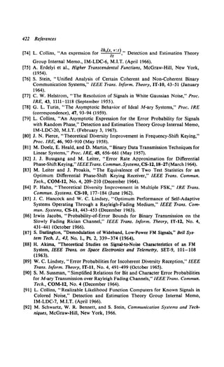 422 References
[74] L. Collins, "An expression for oh.(sat.,.: t),, Detection and Estimation Theory
Group Internal Memo., IM-LDC-6, M.I.T. (April 1966).
[75] A. Erdelyi et at., Higher Transcendental Functions, McGraw-Hill, New York,
(1954).
[76] S. Stein, "Unified Analysis of Certain Coherent and Non-Coherent Binary
Communication Systems," IEEE Trans. Inform. Theory, IT-10, 43-51 (January
1964).
[77] C. W. Helstrom, "The Resolution of Signals in White Gaussian Noise," Proc.
IRE, 43, 1111-1118 (September 1955).
[78] G. L. Turin, "The Asymptotic Behavior of Ideal M-ary Systems," Proc. IRE
(correspondence), 47, 93-94 (1959).
[79] L. Collins, "An Asymptotic Expression for the Error Probability for Signals
with Random Phase," Detection and Estimation Theory Group Internal Memo,
IM-LDC-20, M.I.T. (February 3, 1967).
[80] J. N. Pierce, "Theoretical Diversity Improvement in Frequency-Shift Keying,"
Proc. IRE, 46, 903-910 (May 1958).
[81] M. Doelz, E. Heald, and D. Martin, "Binary Data Transmission Techniques for
Linear Systems," Proc. IRE, 45, 656-661 (May 1957).
[82] J. J. Bussgang and M. Leiter, "Error Rate Approximation for Differential
Phase-Shift Keying," IEEETrans. Commun. Systems, Cs-12., 18-27(March 1964}.
[83] M. Leiter and J. Proakis, "The Equivalence of Two Test Statistics for an
Optimum Differential Phase-Shift Keying Receiver," IEEE Trans. Commun.
Tech., COM-12., No.4, 209-210 (December 1964).
[84] P. Hahn, "Theoretical Diversity Improvement in Multiple FSK," IRE Trans.
Commun. Systems. CS-10, 177-184 (June 1962).
[85] J. C. Hancock and W. C. Lindsey, "Optimum Performance of Self-Adaptive
Systems Operating Through a Rayleigh-Fading Medium," IEEE Trans. Com-
mun. Systems, CS-11, 443-453 (December 1963).
[86] Irwin Jacobs, "Probability-of-Error Bounds for Binary Transmission on the
Slowly Fading Rician Channel," IEEE Trans. Inform. Theory, IT-12., No. 4,
431-441 (October 1966).
[87] S. Darlington, "Demodulation of Wideband, Low-Power FM Signals," Bell Sys-
tem Tech. J., 43, No. 1., Pt. 2, 339-374 (1964).
[88] H. Akima, "Theoretical Studies on Signal-to-Noise Characteristics of an FM
System, IEEE Trans. on Space Electronics and Telemetry, SET-9, 101-108
(1963).
[89] W. C. Lindsey, "Error Probabilities for Incoherent Diversity Reception," IEEE
Trans. Inform. Theory, IT-11, No. 4, 491-499 (October 1965).
[90] S. M. Sussman, "Simplified Relations for Bit and Character Error Probabilities
for M-ary Transmission over Rayleigh Fading Channels," IEEE Trans. Commun.
Tech., COM-12., No. 4 (December 1964).
[91] L. Collins, "Realizable Likelihood Function Computers for Known Signals in
Colored Noise," Detection and Estimation Theory Group Internal Memo,
IM-LDC-7, M.I.T. (April 1966).
[92] M. Schwartz, W. R. Bennett, and S. Stein, Communication Systems and Tech-
niques, McGraw-Hill, New York, 1966.
 