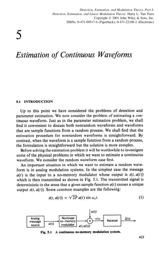 5
Detection, Estimation, and Modulation Theory, Part 1:
Detection, Estimation, and Linear Modulation Theory. Harry L. Van Trees
Copyright© 2001 John Wiley & Sons, Inc.
ISBNs: 0-471-09517-6 (Paperback); 0-471-22108-2 (Electronic)
Estimation of Continuous Waveforms
5.1 INTRODUCTION
Up to this point we have considered the problems of detection and
parameter estimation. We now consider the problem of estimating a con-
tinuous waveform. Just as in the parameter estimation problem, we shall
find it convenient to discuss both nonrandom waveforms and waveforms
that are sample functions from a random process. We shall find that the
estimation procedure for nonrandom waveforms is straightforward. By
contrast, when the waveform is a sample function from a random process,
the formulation is straightforward but the solution is more complex.
Before solving the estimation problem it will be worthwhile to investigate
some of the physical problems in which we want to estimate a continuous
waveform. We consider the random waveform case first.
An important situation in which we want to estimate a random wave-
form is in analog modulation systems. In the simplest case the message
a(t) is the input to a no-memory modulator whose output is s(t, a(t))
which is then transmitted as shown in Fig. 5.1. The transmitted signal is
deterministic in the sense that a given sample function a(t) causes a unique
output s(t, a(t)). Some common examples are the following:
s(t, a(t)) = V2P a(t) sin wet. (l)
Fig. 5.1 A continuous no-memory modulation system.
423
 