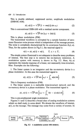 424 5.1 Introduction
This is double sideband, suppressed carrier, amplitude modulation
(DSB-SC-AM).
s(t, a(t)) = V2P [1 + ma(t)] sin wet.
This is conventional DSB-AM with a residual carrier component.
s(t, a(t)) = V2P sin [wet + ,Ba(t)].
This is phase modulation (PM).
(2)
(3)
The transmitted waveform is corrupted by a sample function of zero-
mean Gaussian noise process which is independent of the message process.
The noise is completely characterized by its covariance function Kn(t, u).
Thus, for the system shown in Fig.S.l, the received signal is
r(t) = s(t, a(t)) + n(t), (4)
The simple system illustrated is not adequate to describe many problems
of interest. The first step is to remove the no-memory restriction. A
modulation system with memory is shown in Fig. 5.2. Here, h(t, u)
represents the impulse response of a linear, not necessarily time-invariant,
filter. Examples are the following:
1. The linear system is an integrator and the no-memory device is a
phase modulator. In this case the transmitted signal is
s(t, x(t)) = V2P sin [wet + I:. a(u) du]. (5)
This is frequency modulation (FM).
2. The linear system is a realizable time-invariant network and the
no-memory device is a phase modulator. The transmitted signal is
s(t, x(t)) = v2P sin [Wet + I:. h(t - u) a(u) dul (6)
This is pre-emphasized angle modulation.
Figures 5.1 and 5.2 describe a broad class of analog modulation systems
which we shall study in some detail. We denote the waveform of interest,
a(t), as the message. The message may come from a variety of sources. In
h(t, u)
Linear filter
Fig. S.l A modulation system with memory.
 