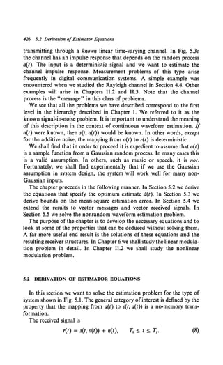 426 5.2 Derivation of Estimator Equations
transmitting through a known linear time-varying channel. In Fig. 5.3c
the channel has an impulse response that depends on the random process
a(t). The input is a deterministic signal and we want to estimate the
channel impulse response. Measurement problems of this type arise
frequently in digital communication systems. A simple example was
encountered when we studied the Rayleigh channel in Section 4.4. Other
examples will arise in Chapters 11.2 and 11.3. Note that the channel
process is the "message" in this class of problems.
We see that all the problems we have described correspond to the first
level in the hierarchy described in Chapter I. We referred to it as the
known signal-in-noise problem. It is important to understand the meaning
of this description in the context of continuous waveform estimation. If
a(t) were known, then s(t, a(t)) would be known. In other words, except
for the additive noise, the mapping from a(t) to r(t) is deterministic.
We shall find that in order to proceed it is expedient to assume that a(t)
is a sample function from a Gaussian random process. In many cases this
is a valid assumption. In others, such as music or speech, it is not.
Fortunately, we shall find experimentally that if we use the Gaussian
assumption in system design, the system will work well for many non-
Gaussian inputs.
The chapter proceeds in the following manner. In Section 5.2 we derive
the equations that specify the optimum estimate a(t). In Section 5.3 we
derive bounds on the mean-square estimation error. In Section 5.4 we
extend the results to vector messages and vector received signals. In
Section 5.5 we solve the nonrandom waveform estimation problem.
The purpose ofthe chapter is to develop the necessary equations and to
look at some of the properties that can be deduced without solving them.
A far more useful end result is the solutions of these equations and the
resulting receiver structures. In Chapter 6 we shall study the linear modula-
tion problem in detail. In Chapter 11.2 we shall study the nonlinear
modulation problem.
S.l DERIVATION OF ESTIMATOR EQUATIONS
In this section we want to solve the estimation problem for the type of
system shown in Fig. 5.1. The general category of interest is defined by the
property that the mapping from a(t) to s(t, a(t)) is a no-memory trans-
formation.
The received signal is
r(t) = s(t, a(t)) + n(t), (8)
 