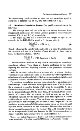 No-Memory Modulation Systems 427
By a no-memory transformation we mean that the transmitted signal at
some time t0 depends only on a(t0) and not on the past of a(t).
5.2.1 No-Memory Modulation Systems. Our specific assumptions are the
following:
I. The message a(t) and the noise n(t) are sample functions from
independent, continuous, zero-mean Gaussian processes with covariance
functions Ka(t, u) and Kn(t, u), respectively.
2. The signal s(t, a(t)) has a derivative with respect to a(t). As an
example, for the DSB-SC-AM signal in (1) the derivative is
os(t, a(t)) V2P .
oa(t) = sm wet. (9)
Clearly, whenever the transformation s(t, a(t)) is a linear transformation,
the derivative will not be a function of a(t). We refer to these cases as
linear modulation schemes. For PM
os(t, a(t)) . ;-
oa(t) = v 2P fi cos (wet + fia(t)). (10)
The derivative is a function of a(t). This is an example of a nonlinear
modulation scheme. These ideas are directly analogous to the linear
signaling and nonlinear signaling schemes in the parameter estimation
problem.
As in the parameter estimation case, we must select a suitable criterion.
The mean-square error criterion and the maximum a posteriori probability
criterion are the two logical choices. Both are conceptually straightforward
and lead to identical answers for linear modulation schemes.
For nonlinear modulation schemes both criteria have advantages and
disadvantages. In the minimum mean-square error case, if we formulate
the a posteriori probability density of a(t) over the interval [Tt, T,] as a
Gaussian-type quadratic form, it is difficult to find an explicit expression
for the conditional mean. On the other hand, if we model a(t) as a com-
ponent of a vector Markov process, we shall see that we can find a
differential equation for the conditional mean that represents a formal
explicit solution to the problem. This particular approach requires back-
ground we have not developed, and we defer it until Chapter II.2. In the
maximum a posteriori probability criterion case we are led to an integral
equation whose solution is the MAP estimate. This equation provides a
simple physical interpretation of the receiver. The MAP estimate will turn
out to be asymptotically efficient. Because the MAP formulation is more
closely related to our previous work, we shall emphasize it.t
t After we have studied the problem in detail we shall find that in the region in which
we get an estimator of practical value the MMSE and MAP estimates coincide.
 