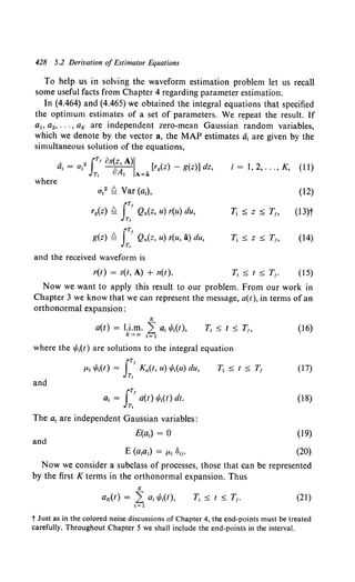 428 5.2 Derivation of Estimator Equations
To help us in solving the waveform estimation problem let us recall
some useful facts from Chapter 4 regarding parameter estimation.
In (4.464) and (4.465) we obtained the integral equations that specified
the optimum estimates of a set of parameters. We repeat the result. If
ar. a2, ... , aK are independent zero-mean Gaussian random variables,
which we denote by the vector a, the MAP estimates ai are given by the
simultaneous solution of the equations,
where
, 2 iTr os(z, A)J [ ( ) ( )] d
ai = Uj oA. • rg z - g z z,
Ti 1 A=a
ai2 ~ Var (aj),
ry(z) ~ I:.r Qn(z, u) r(u) du,
g(z) ~ rTf Qn(z, U) S(U, a) du,
JT,
and the received waveform is
r(t) = s(t, A) + n(t).
i = I, 2, ... , K, (II)
(12)
Ti::::; z::::; T1, (13)t
Ti::s;z::s;TI> (14)
Ti::::; t::::; Tr. (15)
Now we want to apply this result to our problem. From our work in
Chapter 3 we know that we can represent the message, a(t), in terms of an
orthonormal expansion:
K
a(t) = I.i.m. ,L ai 1/J;(t),
K-co i=l
where the if;i(t) are solutions to the integral equation
and
iT!
ai = a(t) if;i(t) dt.
Tt
The ai are independent Gaussian variables:
E(ai) = 0
and
(16)
(17)
(18)
(19)
(20)
Now we consider a subclass of processes, those that can be represented
by the first K terms in the orthonormal expansion. Thus
K
aK(t) = ,L ai if;i(t), (21)
i =1
t Just as in the colored noise discussions of Chapter 4, the end-points must be treated
carefully. Throughout Chapter 5 we shall include the end-points in the interval.
 