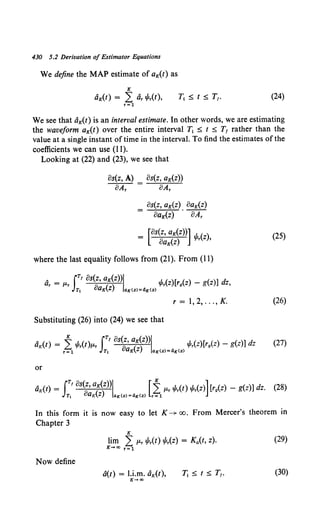 430 5.2 Derivation of Estimator Equations
We define the MAP estimate of aK(t) as
K
aK(t) = L Gr ~r(t), (24)
r=l
We see that aK(t) is an interval estimate. In other words, we are estimating
the waveform aK(t) over the entire interval T1 ::5: t ::5: T1 rather than the
value at a single instant of time in the interval. To find the estimates of the
coefficients we can use (11).
Looking at (22) and (23), we see that
Bs(z, A) Bs(z, aK(z))
BAr BAr
Bs(z, aK(z) BaK(z)
BaK(z) · 8:4;
where the last equality follows from (21). From (11)
, JT' Bs(z, aK(z))l .1
.()[ () ( ]d
Or = f.Lr 0 ( ) 'f'r Z r9 Z - g z) Z,
Tt QK Z aK(Z)=4K(Z)
r = 1, 2, ... , K.
Substituting (26) into (24) we see that
or
(25)
(26)
(27)
In this form it is now easy to let K--+ oo. From Mercer's theorem in
Chapter 3
K
lim Lf.Lr ~r(t) ~r(z) = Ka(t, z).
K-+oo r=l
(29)
Now define
a(t) = l.i.m. aK(t), (30)
K-oo
 