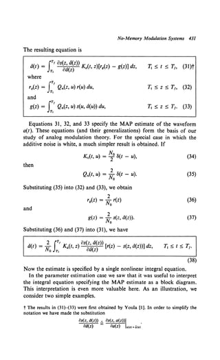 No-Memory Modulation Systems 431
The resulting equation is
A rTf os(z, a(z))
a(t) = JT, oa(z) Ka(t, z)[rg(Z) - g(z)] dz, 1; 5 t 5 T1, (31)t
where
J
TI
rg(Z) = Qn(z, u) r(u) du,
Tt
T1 5 z 5 T1, (32)
and
iT!
g(z) = Qn(Z, U) S(U, a(u)) du,
T,
T1 5 z 5 T1• (33)
Equations 31, 32, and 33 specify the MAP estimate of the waveform
a(t). These equations (and their generalizations) form the basis of our
study of analog modulation theory. For the special case in which the
additive noise is white, a much simpler result is obtained. If
Kn(t, u) = ~0 8(t - u), (34)
then
2
Qn(t, u) = No 8(t - u).
Substituting (35) into (32) and (33), we obtain
2
rg(z) = No r(z)
and
g(z) = ~0 s(z, a(z)).
Substituting (36) and (37) into (31), we have
"( ) 2 rTf K ( ) os(z, a(z)) [ ( ) ( "( ))] d
a t = No JT, a t, z oa(z) r z - s z, a z z,
(35)
(36)
(37)
11 5 t 5 T1•
(38)
Now the estimate is specified by a single nonlinear integral equation.
In the parameter estimation case we saw that it was useful to interpret
the integral equation specifying the MAP estimate as a block diagram.
This interpretation is even more valuable here. As an illustration, we
consider two simple examples.
t The results in (31)-(33) were first obtained by Youla (1]. In order to simplify the
notation we have made the substitution
os(z, d(z)) £ os(z, a(z))l .
CJd(z) Ba(z) a(z) = a(Z)
 