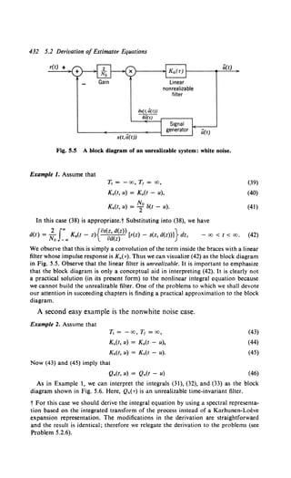 432 5.2 Derivation of Estimator Equations
r(t) +
s(t,a(t))
iJs(t, ti(t))
aa(tJ
Linear
nonrealizable
filter
a(t)
Ci(t)
Fig. 5.5 A block diagram of an unrealizable system: white noise.
Example 1. Assume that
T, = - oo, T1 = oo,
K.(t, u) = K.(t - u),
No
K.(t, u) = 2 ll(t - u).
In this case (38) is appropriate.t Substituting into (38), we have
• 2 J"' {os(z d(z)) }
a(t) = No _., K.(t - z) o~(z) [r(z) - s(z, d(z))] dz, - 00 < t < oo.
(39)
(40)
(41)
(42)
We observe that this is simply a convolution of the term inside the braces with a linear
filter whose impulse response is Ka(.,.). Thus we can visualize (42) as the block diagram
in Fig. 5.5. Observe that the linear filter is unrealizable. It is important to emphasize
that the block diagram is only a conceptual aid in interpreting (42). It is clearly not
a practical solution (in its present form) to the nonlinear integral equation because
we cannot build the unrealizable filter. One of the problems to which we shall devote
our attention in succeeding chapters is finding a practical approximation to the block
diagram.
A second easy example is the nonwhite noise case.
Example 2. Assume that
T, = -co, T1 = oo,
K.(t, u) = Ka(t - u),
K.(t, u) = K.(t - u).
Now (43) and (45) imply that
Q.(t, u) = Q.(t - u)
(43)
(44)
(45)
(46)
As in Example 1, we can interpret the integrals (31), (32), and (33) as the block
diagram shown in Fig. 5.6. Here, Q.(-r) is an unrealizable time-invariant filter.
t For this case we should derive the integral equation by using a spectral representa-
tion based on the integrated transform of the process instead of a Karhunen-Loeve
expansion representation. The modifications in the derivation are straightforward
and the result is identical; therefore we relegate the derivation to the problems (see
Problem 5.2.6).
 