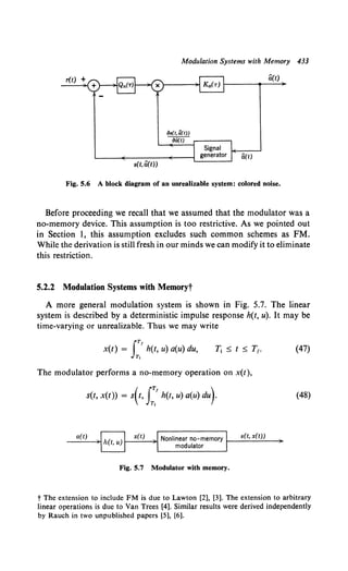 Modulation Systems with Memory 433
r(t) + B(t)
as(t,B(t))
aQ.(t)
s(t, B(t))
Fig. 5.6 A block diagram of an unrealizable system: colored noise.
Before proceeding we recall that we assumed that the modulator was a
no-memory device. This assumption is too restrictive. As we pointed out
in Section 1, this assumption excludes such common schemes as FM.
While the derivation is still fresh in our minds we can modify it to eliminate
this restriction.
5.2.2 Modulation Systems with Memoryt
A more general modulation system is shown in Fig. 5.7. The linear
system is described by a deterministic impulse response h(t, u). It may be
time-varying or unrealizable. Thus we may write
JTI
x(t) = h(t, u) a(u) du,
Tt
(47)
The modulator performs a no-memory operation on x(t),
s(t, x(t)) = s(t, J;'h(t, u) a(u) du)· (48)
a(t)
Fig. 5.7 Modulator with memory.
t The extension to include FM is due to Lawton [2), [3]. The extension to arbitrary
linear operations is due to Van Trees [4]. Similar results were derived independently
by Rauch in two unpublished papers [5), [6).
 