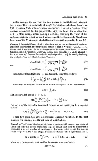 Likelihood Ratio Tests 29
In this example the only way the data appear in the likelihood ratio test
is in a sum. This is an example of a sufficient statistic, which we denote by
I(R) (or simply I when the argument is obvious). It is just a function of the
received data which has the property that A(R) can be written as a function
of I. In other words, when making a decision, knowing the value of the
sufficient statistic is just as good as knowing R. In Example 1, I is a linear
function ofthe R1• A case in which this is not true is illustrated in Example 2.
Example 2. Several different physical situations lead to the mathematical model of
interest in this example. The observations consist of a set of N values: rh r2, r3, ... , rN.
Under both hypotheses, the r, are independent, identically distributed, zero-mean
Gaussian random variables. Under H1 each r1 has a variance a12• Under Ha each r1
has a variance aa2 • Because the variables are independent, the joint density is simply
the product of the individual densities. Therefore
(27)
and
N 1 ( R1
2)
PriHo(RIHo) = TI.,- exp -:22 .
1=1Y2?Ta0 ao
(28)
Substituting (27) and (28) into (13) and taking the logarithm, we have
(29)
In this case the sufficient statistic is the sum of the squares of the observations
N
/(R) = L R,2, (30)
1=1
and an equivalent test for a12 > a02 is
(31)
For o12 < o02 the inequality is reversed because we are multiplying by a negative
number:
/(R) ~ :a 01
2 N In ~ - In 'l !l r';
Ho 2 2 2 ( )
H1 ao - a1 a1
(32)
These two examples have emphasized Gaussian variables. In the next
example we consider a different type of distribution.
Example 3. The Poisson distribution of events is encountered frequently as a model of
shot noise and other diverse phenomena (e.g., [I] or [2)). Each time the experiment is
conducted a certain number of events occur. Our observation is just this number
which ranges from 0 to oo and obeys a Poisson distribution on both hypotheses; that is,
Pr (n events) = (m,t e-m,,
n.
n = 0, 1, 2 ... , i = 0,1,
where m, is the parameter that specifies the average number of events:
E(n) = m1•
(33)
(34)
 