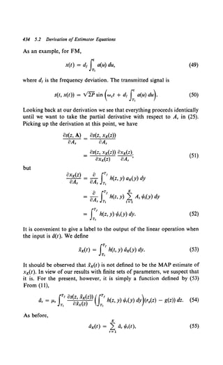 434 5.2 Derivation of Estimator Equations
As an example, for FM,
x(t) = d, r a(u) du,
JT,
where d1 is the frequency deviation. The transmitted signal is
s(t, x(t)) = V2P sin (wet + d1J:, a(u) du)·
(49)
(50)
Looking back at our derivation we see that everything proceeds identically
until we want to take the partial derivative with respect to A, in (25).
Picking up the derivation at this point, we have
os(z, A) os(z, xK(z))
oA, oA,
os(z, xK(z)) oxK(z).
OXK(z) """"'8A;'
(51)
but
iTt
= h(z, y) .p,(y) dy.
T,
(52)
It is convenient to give a label to the output of the linear operation when
the input is a(t). We define
iTt
XK(t) = h(t, Y) aK(Y) dy.
Tt
(53)
It should be observed that .XK(t) is not defined to be the MAP estimate of
xK(t). In view of our results with finite sets of parameters, we suspect that
it is. For the present, however, it is simply a function defined by (53)
From (11},
a, = 11-r I:' os~~~~~z)) (f:.'h(z, y) .p,(y) dy)<rg(Z) - g(z)) dz. (54)
As before,
K
aK(t) = L: a, .p,(t), (55)
r= 1
 