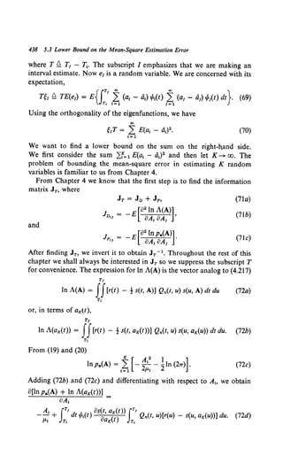 438 5.3 Lower Bound on the Mean-Square Estimation Error
where T f! T1 - T1• The subscript I emphasizes that we are making an
interval estimate. Now e1 is a random variable. We are concerned with its
expectation,
{IT! oo oo }
nr f! TE(ei) = E T, ~~ (at - ai) tPt(t) /~1 (aj - aj) !fit) dt . (69)
Using the orthogonality of the eigenfunctions, we have
00
giT = L E(a1 - a1) 2 • (70)
I= 1
We want to find a lower bound on the sum on the right-h,and side.
We first consider the sum L:f= 1 E(a1 - a1) 2 and then let K-+ oo. The
problem of bounding the mean-square error in estimating K random
variables is familiar to us from Chapter 4.
From Chapter 4 we know that the first step is to find the information
matrix JT, where
JT = JD + Jp, (71a)
Jv,J = -E[82
ln A(A)l
8A1 8A1
(71b)
and
JP,J = -E[82
lnpa(Al
8A1 8A1
(7lc)
After finding JT, we invert it to obtain JT - 1. Throughout the rest of this
chapter we shall always be interested in JT so we suppress the subscript T
for convenience. The expression for ln A(A) is the vector analog to (4.217)
Tt
1n A(A) = II[r(t) - ! s(t, A)] Qn(t, u) s(u, A) dt du (72a)
or, in terms of aK(t),
Tt
Tt
In A(aK(t)) = II[r(t) - -! s(t, aK(t))] Qn(t, u) s(u, aK(u)) dt du.
Tt
From (19) and (20)
K [ A 2
1 ]
lnpa(A) = L - ~- 2ln (27T) .
1=1 p.,
(72b)
(72c)
Adding (72b) and (72c) and differentiating with respect to A~o we obtain
8(lnpa(A) + ln A(aK(t))]
8A1
A1 ITt 8s(t, aK(t)) JTt
-- + dt ,P1(t) 0 ( ) Qn(t, u)[r(u) - s(u, aK(u))] du.
fLI Tt UK ( T,
(72d)
 