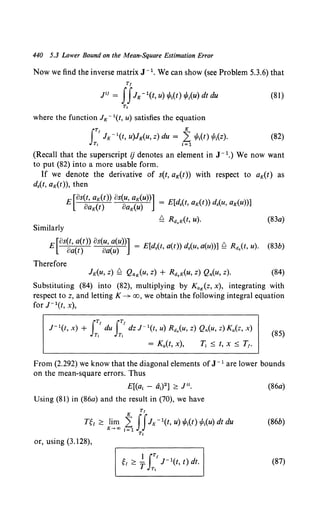 440 5.3 Lower Bound on the Mean-Square Estimation Error
Now we find the inverse matrix J- 1• We can show (see Problem 5.3.6) that
Tf
P1 = IIJK - 1(t, u) 1/lt(t) 1/J;(u) dt du (81)
T,
where the function Jx - 1(t, u) satisfies the equation
(82)
(Recall that the superscript ij denotes an element in J- 1.) We now want
to put (82) into a more usable form.
If we denote the derivative of s(t, aK(t)) with respect to aK(t) as
d.(t, aK(t)}, then
E [os~~={t~)) os~~K(~~u))] = E[d,(t, aK(t)) d,(u, aK(u))]
~ Rd,K(t, u). (83a)
Similarly
[8s(t, a(t)) 8s(u, a(u))] _ b.
E oa(t) oa(u) - E[d,(t, a(t)) d.(u, a(u))] _ Rd.(t, u). (83b)
Therefore
(84)
Substituting (84) into (82), multiplying by KaK(z, x}, integrating with
respect to z, and letting K ---J>- oo, we obtain the following integral equation
for J- 1(t, x),
J- 1(t, x) + I:'du I:'dz J- 1(t, u) Rd.(u, z) Qn(u, z) Ka(z, x) (85)
= Ka(t, x), T, :::; t, X :::; T,.
From (2.292) we know that the diagonal elements of J -l are lower bounds
on the mean-square errors. Thus
E[(a1 - a1
) 2] ;::: J". (86a)
Using (81) in (86a) and the result in (70), we have
Tr
nl ;::: 1~~ ~~IIJK - 1(t, u) 1/Jt(t) 1/J,(u) dt du (86b)
T,
or, using (3.128),
(87)
 