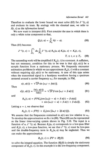 Information Kernel 441
Therefore to evaluate the lower bound we must solve (85) for J-1(1, x)
and evaluate its trace. By analogy with the classical case, we refer to
J(t, x) as the information kernel.
We now want to interpret (85). First consider the case in which there is
only a white noise component so that,
2
Qn(t, u) = No S(t - u). (88)
Then (85) becomes
J- 1(1, x) + IT' du ~ J- 1(t, u) Ra,(u, u) K4(u, x) = K4(t, x),
Tt 0
T1 :::;; t, x :::;; T1. (89)
The succeeding work will be simplified if Ra.(t, t) is a constant. A sufficient,
but not necessary, condition for this to be true is that d,(t, a(t)) be a
sample function from a stationary process. We frequently encounter
estimation problems in which we can approximate Ra.(t, t) with a constant
without requiring d,(t, a(t)) to be stationary. A case of this type arises
when the transmitted signal is a bandpass waveform having a spectrum
centered around a carrier frequency we; for example, in PM,
s(t, a(t)) = V2P sin [wet + ,Ba(t)]. (90)
Then
os(t a(t)) _;-
d,(t, a(t)) = o~(t) = v 2P ,8 cos [wet + ,8 a(t)] (91)
and
Ra.(t, u) = ,82PE4{Cos [we(t - u) + ,8 a(t) - ,8 a(u)]
+ cos [w0 (t + u) + ,8 a(t) + ,8 a(u)]}. (92)
Letting u = t, we observe that
Ra,(t, t) = ,82P(l + Ea{cos [2wet + 2,8 a(t)]}). (93)
We assume that the frequencies contained in a(t) are low relative to we.
To develop the approximation we fix tin (89). Then (89) can be represented
as the linear time-varying system shown in Fig. 5.10. The input is a
function of u, J- 1(t, u). Because Ka(u, x) corresponds to a low-pass filter
and K4(t, x), a low-pass function, we see that J- 1(t, x) must be low-pass
and the double-frequency term in Ra.(u, u) may be neglected. Thus we
can make the approximation
(94)
to solve the integral equation. The function R:.(O) is simply the stationary
component of Ra,(t, t). In this example it is the low-frequency component.
 