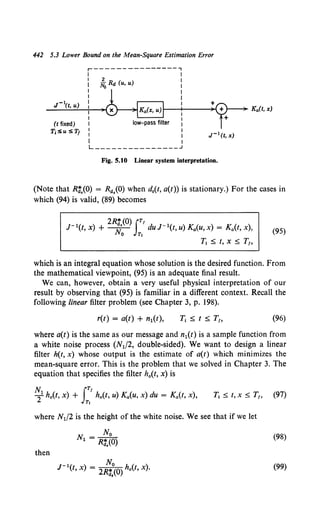 442 5.3 Lower Bound on the Mean-Square Estimation Error
(t fixed)
T;:Su :STt
r---------------,
2
NoRd (u, u)
low-pass filter
L---------------
Fig. 5.10 Linear system interpretation.
(Note that Rt(O) = Ra.(O) when d.(t, a(t)) is stationary.) For the cases in
which (94) is valid, (89) becomes
-1 ) 2R:.(O) lT' d -1( ) ( )
J (t, X + -w;- JT, UJ t, u) Ka(U, X = Ka t, X , {9S)
Tl ~ t, X~ T,,
which is an integral equation whose solution is the desired function. From
the mathematical viewpoint, (95) is an adequate final result.
We can, however, obtain a very useful physical interpretation of our
result by observing that (95) is familiar in a different context. Recall the
following linear filter problem (see Chapter 3, p. 198).
r(t) = a(t) + n1(t), (96)
where a(t) is the same as our message and n1(t) is a sample function from
a white noise process (N1/2, double-sided). We want to design a linear
filter h(t, x) whose output is the estimate of a(t) which minimizes the
mean-square error. This is the problem that we solved in Chapter 3. The
equation that specifies the filter h0 (t, x) is
N1 IT'
T ho(t, x) + ha(t, u) Ka(u, x) du = Ka(t, x),
Tt
where N1/2 is the height of the white noise. We see that if we let
No
Nl = R:.(O)
then
r 1(t, x) = z%:~(0) ho(t, x).
(98)
(99)
 