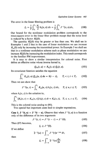 Equivalent Linear Systems 443
The error in the linear filtering problem is
I IT' N I iT'
'I = T Tha(x, x) dx = T J-1
(x, x) dx,
Tt T1
(100)
Our bound for the nonlinear modulation problem corresponds to the
mean-square error in the linear filter problem except that the noise level
is reduced by a factor R3,(0).
The quantity R3,(0) may be greater or less than one. We shall see in
Examples 1 and 2 that in the case of linear modulation we can increase
Ra,(O) only by increasing the transmitted power. In Example 3 we shall see
that in a nonlinear modulation scheme such as phase modulation we can
increase Rt,(O) by increasing the modulation index. This result corresponds
to the familiar PM improvement.
It is easy to show a similar interpretation for colored noise. First
define an effective noise whose inverse kernel is,
Qne(t, u) = Ra.(t, u) Qn(t, u). (101)
Its covariance function satisfies the equation
J
T, Kne(t, u) Qne(u, z) du = S(t - z),
Tt
11 < t, z < T1• (102)
Then we can show that
JTI
J- 1(u, z) = Kne(u, x) h0 (X, z) dx,
Tt
(103)
where h.(x, z) is the solution to,
J
TI
[Ka(X, t) + Kne(X, t)] h0(t, z) dt = Ka(X, z),
Tt
(104)
This is the colored noise analog to (95).
Two special but important cases lead to simpler expressions.
Case 1. J- 1(t, u) = J- 1(t - u). Observe that when J- 1(t, u) is a function
only of the difference of its two arguments
r 1(t, t) = J- 1(t- t) = J- 1(0). (105)
Then (87) becomes,
'I;:::J-1(0). (106)
If we define
a-1(w) = s:"' J- 1(T)e-ioJt dT, (107)
then
ei = a-1(w) -·
I"' dw
-CXl 27T
(108)
 