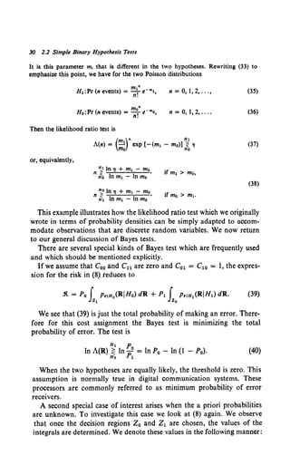 30 2.2 Simple Binary Hypothesis Tests
It is this parameter m, that is different in the two hypotheses. Rewriting (33) to
emphasize this point, we have for the two Poisson distributions
m"
H0 :Pr (n events)= -Te-mo,
n.
n =0,1, 2, ... ,
n = 0,1, 2, ....
Then the likelihood ratio test is
or, equivalently,
A(n) = ....! exp [-(m1 - mo)] ~ 'I
(m )" H1
mo Ho
~In.,+ m1- mo
n rfo In m1 - In mo '
~In 'I+ m1- mo
n ~ In m1 - In mo '
(35)
(36)
(37)
(38)
This example illustrates how the likelihood ratio test which we originally
wrote in terms of probability densities can be simply adapted to accom-
modate observations that are discrete random variables. We now return
to our general discussion of Bayes tests.
There are several special kinds of Bayes test which are frequently used
and which should be mentioned explicitly.
Ifwe assume that C00 and Cu are zero and C01 = C10 = 1, the expres-
sion for the risk in (8) reduces to
We see that (39) is just the total probability of making an error. There-
fore for this cost assignment the Bayes test is minimizing the total
probability of error. The test is
H1 p
ln A(R) ~ In Po = In P0 - ln (I - P0).
Ho 1
(40)
When the two hypotheses are equally likely, the threshold is zero. This
assumption is normally true in digital communication systems. These
processors are commonly referred to as minimum probability of error
receivers.
A second special case of interest arises when the a priori probabilities
are unknown. To investigate this case we look at (8) again. We observe
that once the decision regions Z0 and Z1 are chosen, the values of the
integrals are determined. We denote these values in the following manner:
 