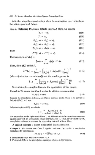 444 5.3 Lower Bound on the Mean-Square Estimation Error
A further simplification develops when the observation interval includes
the infinite past and future.
Case 2. Stationary Processes, Infinite Interval.t Here, we assume
Then
T1 = -oo,
T1 = oo,
Ka(t, u) = Ka(t - u),
Kn(t, u) = Kn(t - u),
Rd.(t, u) = Rd.(t - u).
J- 1(t, u) = J- 1(t - u).
The transform of J(T) is
'J(w) = J:"'J(T)e-ion dT.
Then, from (82) and (85),
a-1
(w) = alw) = [sa~w) + Sd,(w) ® Sn~w)] -
1
(where ® denotes convolutiont) and the resulting error is
g1 ~ s:"' [sa~w) + Sd.(w) ® Sn~w)] -
1
~=·
Several simple examples illustrate the application of the bound.
Example 1. We assume that Case 2 applies. In addition, we assume that
s(t, a(t)) = a(t).
(109)
(110)
(Ill)
(112)
(113)
(114)
(115)
(116)
(117)
(118)
Because the modulation is linear, an efficient estimate exists. There is no carrier so
os(t, a(t))foa(t) = 1 and
Sd,(w) = 2wS(w).
Substituting into (117), we obtain
~ - I"' Sa(w) s.(w) dw
1 - _,. Sa(w) + S.(w) 2w.
(119)
(120)
The expression on the right-hand side of (120) will turn out to be the minimum mean-
square error with an unrealizable linear filter (Chapter 6). Thus, as we would expect,
the efficient estimate is obtained by processing r(t) with a linear filter.
A second example is linear modulation onto a sinusoid.
Example 2. We assume that Case 2 applies and that the carrier is amplitude-
modulated by the message,
s(t, a(t)) = V2Pa(t) sin wet, (121)
t See footnote on p. 432 and Problem 5.3.3.
t We include 1/2w in the convolution operation when w is the variable.
 
