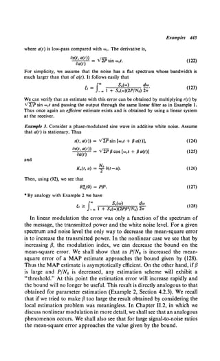 Examples 445
where a(t) is low-pass compared with we. The derivative is,
fJs(t, a(t)) _ .;2p .
fJa(t) - sm wet. (122)
For simplicity, we assume that the noise has a flat spectrum whose bandwidth is
much larger than that of a(t). It follows easily that
~ f"' Sa(w) dw
1 = -., 1 + Sa(w)(2P/No) 2:;"
(123)
We can verify that an estimate with this error can be obtained by multiplying r(t) by
v2/P sin wet and passing the output through the same linear filter as in Example 1.
Thus once again an efficient estimate exists and is obtained by using a linear system
at the receiver.
Example 3. Consider a phase-modulated sine wave in additive white noise. Assume
that a(t) is stationary. Thus
s(t, a(t)) = v2P sin (wet + .B a(t)], (124)
OS~~~~)) = V2P .a cos (wet + .a a(t)] (125)
and
No
Kn(t, u) = T 8(t-u).
Then, using (92), we see that
R:,(O) = P.B2 •
• By analogy with Example 2 we have
~1 > f"' Sa(w) dw.
- -., 1 + Sa(w)(2P.B2 /No) 21T
(126)
(127)
(128)
In linear modulation the error was only a function of the spectrum of
the message, the transmitted power and the white noise level. For a given
spectrum and noise level the only way to decrease the mean-square error
is to increase the transmitted power. In the nonlinear case we see that by
increasing {3, the modulation index, we can decrease the bound on the
mean-square error. We shall show that as P/N0 is increased the mean-
square error of a MAP estimate approaches the bound given by (128).
Thus the MAP estimate is asymptotically efficient. On the other hand, if{3
is large and P/N0 is decreased, any estimation scheme will exhibit a
"threshold." At this point the estimation error will increase rapidly and
the bound will no longer be useful. This result is directly analogous to that
obtained for parameter estimation (Example 2, Section 4.2.3). We recall
that if we tried to make {3 too large the result obtained by considering the
local estimation problem was meaningless. In Chapter 11.2, in which we
discuss nonlinear modulation in more detail, we shall see that an analogous
phenomenon occurs. We shall also see that for large signal-to-noise ratios
the mean-square error approaches the value given by the bound.
 