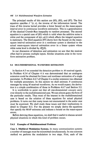 446 5.4 Multidimensional Waveform Estimation
The principal results of this section are (85), (95), and (97). The first
equation specifies J- 1(t, x), the inverse of the information kernel. The
trace of this inverse kernel provides a lower bound on the mean-square
interval error in continuous waveform estimation. This is a generalization
of the classical Cramer-Rao inequality to random processes. The second
equation is a special case of (85) which is valid when the additive noise is
white and the component of d.(t, a(t)) which affects the integral equation
is stationary. The third equation (97) shows how the bound on the mean-
square interval estimation error in a nonlinear system is identical to the
actual mean-square interval estimation error in a linear system whose
white noise level is divided by R:,(O).
In our discussion of detection and estimation we saw that the receiver
often had to process multiple inputs. Similar situations arise in the wave-
form estimation problem.
5.4 MULTIDIMENSIONAL WAVEFORM ESTIMATION
In Section 4.5 we extended the detection problem to M received signals.
In Problem 4.5.4 of Chapter 4 it was demonstrated that an analogous
extension could be obtained for linear and nonlinear estimation of a single
parameter. In Problem 4.6.7 of Chapter 4 a similar extension was obtained
for multiple parameters. In this section we shall estimate N continuous
messages by using M received waveforms. As we would expect, the deriva-
tion is a simple combination of those in Problems 4.6.7 and Section 5.2.
It is worthwhile to point out that all one-dimensional concepts carry
over directly to the multidimensional case. We can almost guess the form of
the particular results. Thus most of the interest in the multidimensional
case is based on the solution of these equations for actual physical
problems. It turns out that many issues not encountered in the scalar case
must be examined. We shall study these issues and their implications in
detail in Chapter 11.5. For the present we simply derive the equations
that specify the MAP estimates and indicate a bound on the mean-square
errors.
Before deriving these equations, we shall find it useful to discuss several
physical situations in which this kind of problem occurs.
5.4.1 Examples of Multidimensional Problems
Case 1. Multilevel Modulation Systems. In many communication systems
a number ofmessages must be transmitted simultaneously. In one common
method we perform the modulation in two steps. First, each of the
 
