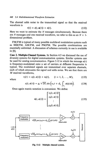 448 5.4 Multidimensional Waveform Estimation
The channel adds noise to the transmitted signal so that the received
waveform is
r(t) = s(t, a(T)) + n(t). (132)
Here we want to estimate the N messages simultaneously. Because there
are N messages and one received waveform, we refer to this as anN x }-
dimensional problem.
FM/FM is typical of many possible multilevel modulation systems such
as SSB/FM, AM/FM, and PM/PM. The possible combinations are
essentially unlimited. A discussion of schemes currently in use is available
in [8).
Case 2. Multiple-Channel Systems. In Section 4.5 we discussed the use of
diversity systems for digital communication systems. Similar systems can
be used for analog communication. Figure 5.12 in which the message a(t)
is frequency-modulated onto a set of carriers at different frequencies is
typical. The modulated signals are transmitted over separate channels,
each of which attenuates the signal and adds noise. We see that there are
M received waveforms,
(i= 1,2, ... ,M), (133)
where
si(t, a(r)) = g; v2P; sin (Wet + dt, I:.a(u) du)· (134)
Once again matrix notation is convenient. We define
[
s1(t, a(r))l
s2(t, a(T))
s(t, a(T)) = .
sM(t, a(r))
(135)
--.fiii1 sin (w1t+ dttJ;,a(r)d'T)
Attenuator
Fig. 5.12 Multiple channel system.
 
