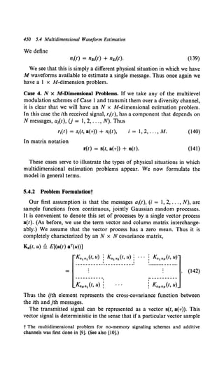 450 5.4 Multidimensional Waveform Estimation
We define
(139)
We see that this is simply a different physical situation in which we have
M waveforms available to estimate a single message. Thus once again we
have a 1 x M-dimension problem.
Case 4. N x M-Dimensional Problems. If we take any of the multilevel
modulation schemes of Case 1and transmit them over a diversity channel,
it is clear that we will have an N x M-dimensional estimation problem.
In this case the ith received signal, r1(t), has a component that depends on
N messages, a1(t), U = 1, 2, ... , N). Thus
i = 1, 2, ... , M. (140)
In matrix notation
r(t) = s(t, a(r)) + n(t). (141)
These cases serve to illustrate the types of physical situations in which
multidimensional estimation problems appear. We now formulate the
model in general terms.
5.4.2 Problem Formulationt
Our first assumption is that the messages a1(t), (i = 1, 2, ... , N), are
sample functions from continuous, jointly Gaussian random processes.
It is convenient to denote this set of processes by a single vector process
a(t). (As before, we use the term vector and column matrix interchange-
ably.) We assume that the vector process has a zero mean. Thus it is
completely characterized by an N x N covariance matrix,
Ka(t, u) ~ E[(a(t) aT(u))]
~[~~(~.:~;~-~~-~:"~_i ...~~;;~} (142)
Thus the ijth element represents the cross-covariance function between
the ith and jth messages.
The transmitted signal can be represented as a vector s(t, a(T)). This
vector signal is deterministic in the sense that if a particular vector sample
t The multidimensional problem for no-memory signaling schemes and additive
channels was first done in [9]. (See also [10].)
 