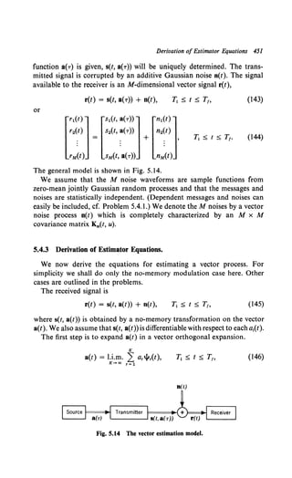 Derivation of Estimator Equations 451
function a(r) is given, s(t, a(r)) will be uniquely determined. The trans-
mitted signal is corrupted by an additive Gaussian noise n(t). The signal
available to the receiver is an M-dimensional vector signal r(t),
r(t) = s(t, a(r)) + n(t), (143)
or
[
r1
(t)l[s1
(t, a(r))l[n1
(t)l
r2(t) s2(t, a(r)) n2(t)
. = . + . '
. . .
. . .
rM(t) sM(t, a(r)) nM(t)
(144)
The general model is shown in Fig. 5.14.
We assume that the M noise waveforms are sample functions from
zero-mean jointly Gaussian random processes and that the messages and
noises are statistically independent. (Dependent messages and noises can
easily be included, cf. Problem 5.4.1.) We denote theM noises by a vector
noise process n(t) which is completely characterized by an M x M
covariance matrix K0 (t, u).
5.4.3 Derivation of Estimator Equations.
We now derive the equations for estimating a vector process. For
simplicity we shall do only the no-memory modulation case here. Other
cases are outlined in the problems.
The received signal is
r(t) = s(t, a(t)) + n(t), (145)
where s(t, a(t)) is obtained by a no-memory transformation on the vector
a(t). We also assume that s(t, a(t)) is differentiable with respect to each ai(t).
The first step is to expand a(t) in a vector orthogonal expansion.
K
a(t) = l.i.m. 2 ar~r(t),
K-+a:> r=l
(146)
n(t)
Fig. 5.14 The vector estimation model.
 