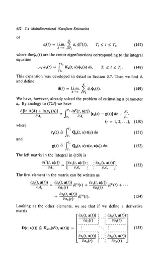 452 5.4 Multidimensional Waveform Estimation
or
(147)
where the..jlr(t) are the vector eigenfunctions corresponding to the integral
equation
(148)
This expansion was developed in detail in Section 3.7. Then we find dr
and define
K
a(t) = u.m. L: ar..jlr(t).
K-.oo r=l
(149)
We have, however, already solved the problem of estimating a parameter
ar. By analogy to (72d) we have
0 [ln A(A) + lnpa (A)] = JT' osT(z, a(z)) [ ( ) - ( )] d - AT
"A "A rg z g z z ,
u r Ti u r J-Lr
(r = I, 2, ... ), (150)
where
(151)
and
g(z) ~ J:' Qn(z, u) s(u, a(u)) du. (152)
The left matrix in the integral in (150) is
osr(t, a(t)) = [os1(t, a(t)) :... j osM(t, a(t))].
oAr oAr ~ 1 oAr
(153)
The first element in the matrix can be written as
(154)
Looking at the other elements, we see that if we define a derivative
matrix
os1(t, a(t)) : : asM(t, a(t))
oa1(t) :· · ·: oa1(t)
·-----------
D(t, a(t)) ~ Va(t){sT(t, a(t))} = (155)
8~~(t-,-;(-t))-: i-~;~(;,-~(-t))
OaN(t) :• .. : OaN(t)
 
