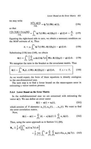 Lower Bound on the Error Matrix 453
we may write
BsT(t, a(t)) = .r. T( ) D( ( ))
BAr 't"r t t, a t , (156)
so that
8 [In A(A) +lnpa(A)] = rrl.jl/(z) D(z, a(z))[rg{z) - g(z)] dz - Ar. (157)
oAr JT, fLr
Equating the right-hand side to zero, we obtain a necessary condition on
the MAP estimate of Ar. Thus
iir = fLr J:'l.jl/(z) D(z, a(z))[rg{z) - g(z)] dz. (158)
Substituting (158) into (149), we obtain
a(t) = J:' L~ fLrl.jlr(t)jlrT(z)] D(z, a(z))[rg{z) - g(z)] dz. (159)
We recognize the term in the bracket as the covariance matrix. Thus
a(t) = rTr Ka(t, z) D(z, a(z))[rg{z) - g(z)] dz,
JT,
(160)
As we would expect, the form of these equations is directly analogous
to the one-dimensional case.
The next step is to find a lower bound on the mean-square error in
estimating a vector random process.
5.4.4 Lower Bound on the Error Matrix
In the multidimensional case we are concerned with estimating the
vector a(t). We can define an error vector
a(t) - a(t) = a,(t), (161)
which consists of N elements: a,,(t), a,2 (t), ... , a,N(t). We want to find
the error correlation matrix.
Now,
00 00
a(t)- a(t) = 2 (at - at)jl;(t) ~ 2 a., jl;(t). (162)
i= 1 i=l
Then, using the same approach as in Section 5.3, (68),
Re1 ~ ~ E u:ra,(t) a/(t) dt]
1 rTr K K
= T }~n:!, JT, dt ~~ 1~1l.jl1(t) E(a,,a,)l.jll(t). (163)
 