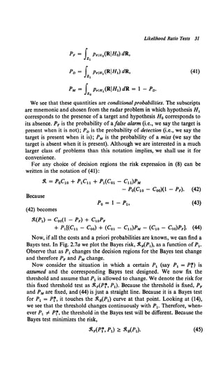 Likelihood Ratio Tests 31
(41)
We see that these quantities are conditional probabilities. The subscripts
are mnemonic and chosen from the radar problem in which hypothesis H1
corresponds to the presence of a target and hypothesis H0 corresponds to
its absence. PF is the probability of a false alarm (i.e., we say the target is
present when it is not); P0 is the probability of detection (i.e., we say the
target is present when it is); PM is the probability of a miss (we say the
target is absent when it is present). Although we are interested in a much
larger class of problems than this notation implies, we shall use it for
convenience.
For any choice of decision regions the risk expression in (8) can be
written in the notation of (41):
.1t = PoC1o + P1Cu + P1(Co1 - Cu)PM
- Po(Clo - Coo)(l - PF). (42)
Because
(43)
(42) becomes
.1t(P1) = Coo(l - PF) + C1oPF
+ Pl[(Cu - Coo) + (Col - Cu)PM - (C1o - Coo)PF]. (44)
Now, if all the costs and a priori probabilities are known, we can find a
Bayes test. In Fig. 2.7a we plot the Bayes risk, .1ts(P1), as a function ofP1.
Observe that as P1 changes the decision regions for the Bayes test change
and therefore PF and PM change.
Now consider the situation in which a certain P1 (say P1 = Pr) is
assumed and the corresponding Bayes test designed. We now fix the
threshold and assume that P1is allowed to change. We denote the risk for
this fixed threshold test as j(APr, P1). Because the threshold is fixed, PF
and PM are fixed, and (44) is just a straight line. Because it is a Bayes test
for P1 = Pr, it touches the .1t8(P1) curve at that point. Looking at (14),
we see that the threshold changes continuously with P1. Therefore, when-
ever P1 =F Pr, the threshold in the Bayes test will be different. Because the
Bayes test minimizes the risk,
(45)
 