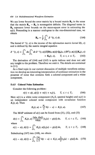 454 5.4 Multidimensional Waveform Estimation
We can lower bound the error matrix by a bound matrix R8 in the sense
that the matrix R.1 - R8 is nonnegative definite. The diagonal terms in
R8 represent lower bounds on the mean-square error in estimating the
a1(t). Proceeding in a manner analogous to the one-dimensional case, we
obtain
1 JTf
RB = T J- 1(t, t) dt.
T,
(164)
The kernel J - 1(t, x) is the inverse of the information matrix kernel J(t, x)
and is defined by the matrix integral equation
J- 1(t, x) + JT' du JT' dz J- 1(t, u){E[D(u, a(u)) Qn(u, z) DT(z, a(z))]}Ka(z, x)
T, T,
= Ka(t, x), T1 :::; t, x :::; T1• (165)
The derivation of (164) and (165) is quite tedious and does not add
any insight to the problem. Therefore we omit it. The details are contained
in [11].
As a final topic in our current discussion of multiple waveform estima-
tion we develop an interesting interpretation of nonlinear estimation in the
presence of noise that contains both a colored component and a white
component.
5.4.5 Colored Noise Estimation
Consider the following problem:
r(t) = s(t, a(t)) + w(t) + n0 (t), (166)
Here w(t) is a white noise component (N0/2, spectral height) and nc(t) is
an independent colored noise component with covariance function
K0(t, u). Then
Kn(t, u) = ~0 S(t - u) + K0 (t, u). (167)
The MAP estimate of a(t) can be found from (31), (32), and (33)
A JT' os(u, a(u))
a(t) = Ka(t, u) 0'( ) [rg{u) - g(u)] du,
T, au
where
r(t) - s(t, a(t)) = JT' Kn(t, u)[rg(u) - g(u)] du,
T,
Substituting (167) into (169), we obtain
r(t) - s(t, a(t)) = I:.' [~o S(t- u) + Kc(t, u)] [r9(u) - g(u)] du. (170)
 