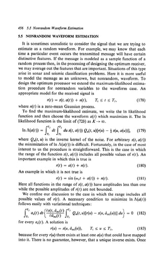456 5.5 Nonrandom Waveform Estimation
5.5 NONRANDOM WAVEFORM ESTIMATION
It is sometimes unrealistic to consider the signal that we are trying to
estimate as a random waveform. For example, we may know that each
time a particular event occurs the transmitted message will have certain
distinctive features. If the message is modeled as a sample function of a
random process then, in the processing of designing the optimum receiver,
we may average out the features that are important. Situations of this type
arise in sonar and seismic classification problems. Here it is more useful
to model the message as an unknown, but nonrandom, waveform. To
design the optimum processor we extend the maximum-likelihood estima-
tion procedure for nonrandom variables to the waveform case. An
appropriate model for the received signal is
r(t) = s(t, a(t)) + n(t), T1 ~ t ~ T1, (178)
where n(t) is a zero-mean Gaussian process.
To find the maximum-likelihood estimate, we write the ln likelihood
function and then choose the waveform a(t) which maximizes it. The ln
likelihood function is the limit of (72b) asK~ oo.
In A(a(t)) = J;'dt J~' du s(t, a(t)) Qn(t, u)[r(u) - ! s(u, a(u))], (179)
where Qn(t, u) is the inverse kernel of the noise. For arbitrary s(t, a(t))
the minimization of ln A(a(t)) is difficult. Fortunately, in the case of most
interest to us the procedure is straightforward. This is the case in which
the range of the function s(t, a(t)) includes all possible values of r(t). An
important example in which this is true is
r(t) = a(t) + n(t). (180)
An example in which it is not true is
r(t) = sin (wet + a(t)) + n(t). (181)
Here all functions in the range of s(t, a(t)) have amplitudes less than one
while the possible amplitudes of r(t) are not bounded.
We confine our discussion to the case in which the range includes all
possible values of r(t). A necessary condition to minimize In A(a(t))
follows easily with variational techniques:
IT, aE(t) dt{os~: a('jt)IT' Qn(t, u)[r(u) - s(u, dmzCu))] du} = 0 (182)
T, aml t T1
for every aE(t). A solution is
r(u) = s(u, amz(u)), (183)
because for every r(u) there exists at least one a(u) that could have mapped
into it. There is no guarantee, however, that a unique inverse exists. Once
 