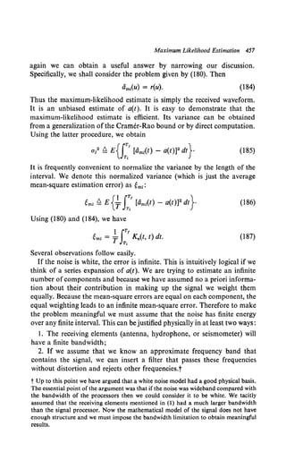 Maximum Likelihood Estimation 457
again we can obtain a useful answer by narrowing our discussion.
Specifically, we shall consider the problem given by (180). Then
amz(U) = r(u). (184)
Thus the maximum-likelihood estimate is simply the received waveform.
It is an unbiased estimate of a(t). It is easy to demonstrate that the
maximum-likelihood estimate is efficient. Its variance can be obtained
from a generalization ofthe Cramer-Rao bound or by direct computation.
Using the latter procedure, we obtain
al ~ E{J;'[am1(t) - a(t)]2 dt}- (185)
It is frequently convenient to normalize the variance by the length of the
interval. We denote this normalized variance (which is just the average
mean-square estimation error) as ~mz:
~mz ~ E {~ J:.' [am1
(t) - a(t))2 dt}· (186)
Using (180) and (184), we have
}iT/
~mz = T K,.(t, t) dt.
T,
(187)
Several observations follow easily.
If the noise is white, the error is infinite. This is intuitively logical if we
think of a series expansion of a(t). We are trying to estimate an infinite
number of components and because we have assumed no a priori informa-
tion about their contribution in making up the signal we weight them
equally. Because the mean-square errors are equal on each component, the
equal weighting leads to an infinite mean-square error. Therefore to make
the problem meaningful we must assume that the noise has finite energy
over any finite interval. This can be justified physically in at least two ways:
I. The receiving elements (antenna, hydrophone, or seismometer) will
have a finite bandwidth;
2. If we assume that we know an approximate frequency band that
contains the signal, we can insert a filter that passes these frequencies
without distortion and rejects other frequencies.t
t Up to this point we have argued that a white noise model had a good physical basis.
The essential point of the argument was that if the noise was wideband compared with
the bandwidth of the processors then we could consider it to be white. We tacitly
assumed that the receiving elements mentioned in (1) had a much larger bandwidth
than the signal processor. Now the mathematical model of the signal does not have
enough structure and we must impose the bandwidth limitation to obtain meaningful
results.
 