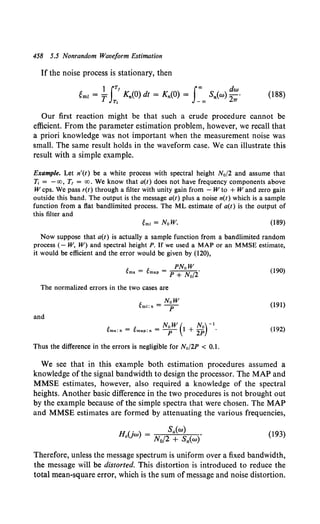 458 5.5 Nonrandom Waveform Estimation
If the noise process is stationary, then
1 IT' foo dw
gmz = T K,.(O) dt = K,.(O) = S,.(w) -
2 ·
~ -oo rr
(188)
Our first reaction might be that such a crude procedure cannot be
efficient. From the parameter estimation problem, however, we recall that
a priori knowledge was not important when the measurement noise was
small. The same result holds in the waveform case. We can illustrate this
result with a simple example.
Example. Let n'(t) be a white process with spectral height N0 /2 and assume that
1i = -oo, T1 = oo. We know that a(t) does not have frequency components above
W cps. We pass r(t) through a filter with unity gain from - W to + Wand zero gain
outside this band. The output is the message a(t) plus a noise n(t) which is a sample
function from a flat bandlimited process. The ML estimate of a(t) is the output of
this filter and
(189)
Now suppose that a(t) is actually a sample function from a bandlimited random
process (- W, W) and spectral height P. If we used a MAP or an MMSE estimate,
it would be efficient and the error would be given by (120},
t t PNoW
~ms = ~map = p + No/i (190)
The normalized errors in the two cases are
(191)
and
NoW( No)-1
~ms:n = ~map:n = ----p- 1 + 2P · (192)
Thus the difference in the errors is negligible for Na/2P < 0.1.
We see that in this example both estimation procedures assumed a
knowledge of the signal bandwidth to design the processor. The MAP and
MMSE estimates, however, also required a knowledge of the spectral
heights. Another basic difference in the two procedures is not brought out
by the example because of the simple spectra that were chosen. The MAP
and MMSE estimates are formed by attenuating the various frequencies,
{193)
Therefore, unless the message spectrum is uniform over a fixed bandwidth,
the message will be distorted. This distortion is introduced to reduce the
total mean-square error, which is the sum ofmessage and noise distortion.
 