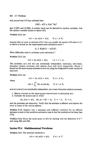 462 5.7 Problems
and proved that if J was unbiased then
E[(d- d)2] ~ GaJ- 1GaT
[see (2.287) and (2.288)]. A similar result can be derived for random variables. Use
the random variable results to derive (87).
Problem 5.3.2. Let
r(t) = s(t, a(t)) + n(t), 71 :S t :S T,.
Assume that we want to estimate a(T,). Can you modify the results of Problem 5.3.1
to derive a bound on the mean-square point estimation error ?
What difficulties arise in nonlinear point estimation ?
Problem 5.3.3. Let
r(t) = s(t, a(t)) + n(t), -co < t < co.
The processes a(t) and n(t) are statistically independent, stationary, zero-mean,
Gaussian random processes with spectra S~(w) and Sn(w) respectively. Derive a
bound on the mean-square estimation error by using the integrated Fourier transform
approach.
Problem 5.3.4. Let
r(t) = s(t, x(t)) + n(t), 71 :S t :S T,,
where
fTr
x(t) = h(t, u) a(u) du,
Tl
71 S t s T,,
and a(t) and n(t) are statistically independent, zero-mean Gaussian random processes.
I. Derive a bound on the mean-square interval error in estimating a(t).
2. Consider the special case in which
s(t, x(t)) = x(t), h(t, u) = h(t - u), 11 = -co, Tr =co,
and the processes are stationary. Verify that the estimate is efficient and express the
error in terms of the various spectra.
Problem 5.3.5. Explain why a necessary and sufficient condition for an efficient
estimate to exist in the waveform estimation case is that the modulation be linear [see
(73)].
Problem 5.3.6. Prove the result given in (81) by starting with the definition of J- 1
and using (80) and (82).
Section P5.4 Multidimensional Waveforms
Problem 5.4.1. The received waveform is
r(t) = s(t, a(t)) + n(t), OStST.
 