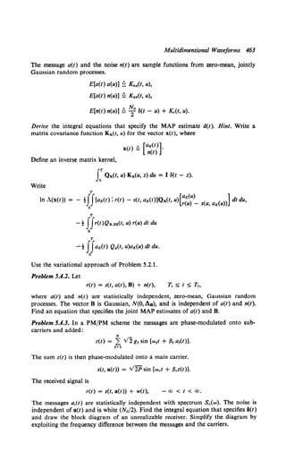 Multidimensional Waveforms 463
The message a(t) and the noise n(t) are sample functions from zero-mean, jointly
Gaussian random processes.
E[a(t) a(u)] ~ Kaa(t, u),
E[a(t) n(u)] !l Kan(t, u),
N,
E[n(t) n(u)] !l -:f 8(t - u) + Kc(t, u).
Derive the integral equations that specify the MAP estimate d(t). Hint. Write a
matrix covariance function Kx(t, u) for the vector x(t), where
Define an inverse matrix kernel,
x(t) ~ [ag(t)]·
n(t)
J:Qx(t, u) Kx(u, z) du = I 8(t - z).
Write
T
In A(x(t)) = - tJJ(ag(t) : r(t) - s(t, ag(t)]Qx(t, u)[;{u")_ s(u, ag(u))] dt du,
0
T
-t JJr(t)Qx.22(t, u) r(u) dt du
0
T
-t JJag(t) Qa(t, u)ag(U) dt du.
0
Use the variational approach of Problem 5.2.1.
Problem 5.4.2. Let
r(t) = s(t, a(t), B) + n(t), T, =::;; t =::;; T,,
where a(t) and n(t) are statistically independent, zero-mean, Gaussian random
processes. The vector B is Gaussian, N(O, An), and is independent of a(t) and n(t).
Find an equation that specifies the joint MAP estimates of a(t) and B.
Problem 5.4.3. In a PM/PM scheme the messages are phase-modulated onto sub-
carriers and added:
The sum z(t) is then phase-modulated onto a main carrier.
s(t, a(t)) = V2P sin [wet + .Bcz(t)].
The received signal is
r(t) = s(t, a(t)) + w(t), -00 < t < 00,
The messages a,(t) are statistically independent with spectrum S.(w). The noise is
independent of a(t) and is white (N0 /2). Find the integral equation that specifies i(t)
and draw the block diagram of an unrealizable receiver. Simplify the diagram by
exploiting the frequency difference between the messages and the carriers.
 