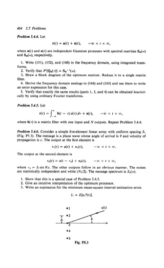 464 5.7 Problems
Problem 5.4.4. Let
r(t) = a(t) + n(t), -oo < t < oo,
where a(t) and n(t) are independent Gaussian processes with spectral matrices Sa(w)
and Sn(w), respectively.
1. Write (151), (152), and (160) in the frequency domain, using integrated trans-
forms.
2. VerifythatF[Qn(r)] = Sn" 1 (w).
3. Draw a block diagram of the optimum receiver. Reduce it to a single matrix
filter.
4. Derive the frequency domain analogs to (164) and (165) and use them to write
an error expression for this case.
5. Verify that exactly the same results (parts I, 3, and 4) can be obtained heuristi-
cally by using ordinary Fourier transforms.
Problem 5.4.5. Let
r(t) = r..h(t - r) a(r) dr + n(t), -oo < t < oo,
where h(r) is a matrix filter with one input and N outputs. Repeat Problem 5.4.4.
Problem 5.4.6. Consider a simple five-element linear array with uniform spacing 6.
(Fig. P5.3). The message is a plane wave whose angle of arrival is 8 and velocity of
propagation is c. The output at the first element is
r1(t) = a(t) + n1(t), -00 < t < oo.
The output at the second element is
-00 < t < oo,
where r• = L sin 8/c. The other outputs follow in an obvious manner. The noises
are statistically independent and white (N0/2). The message spectrum is S4(w).
1. Show that this is a special case of Problem 5.4.5.
2. Give an intuitive interpretation of the optimum processor.
3. Write an expression for the minimum mean-square interval estimation error.
~~ = E[a.2(t)].
•1 a(t)
T~
3 )
Fig. P5.3
 