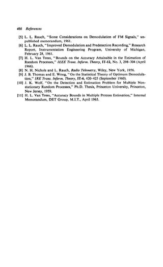 466 References
[5] L. L. Rauch, "Some Considerations on Demodulation of FM Signals," un-
published memorandum, 1961.
[6] L. L. Rauch, "Improved Demodulation and Predetection Recording," Research
Report, Instrumentation Engineering Program, University of Michigan,
February 28, 1961.
[7] H. L. Van Trees, "Bounds on the Accuracy Attainable in the Estimation of
Random Processes," IEEE Trans. Inform. Theory, IT-12, No. 3, 298-304 (April
1966).
[8] N.H. Nichols and L. Rauch, Radio Telemetry, Wiley, New York, 1956.
[9] J. B. Thomas and E. Wong, "On the Statistical Theory of Optimum Demodula-
tion," IRE Trans. Inform. Theory, IT-6, 42o-425 (September 1960).
[10] J. K. Wolf, "On the Detection and Estimation Problem for Muhiple Non-
stationary Random Processes," Ph.D. Thesis, Princeton University, Princeton,
New Jersey, 1959.
[11] H. L. Van Trees, "Accuracy Bounds in Multiple Process Estimation," Internal
Memorandum, DET Group, M.I.T., April 1965.
 