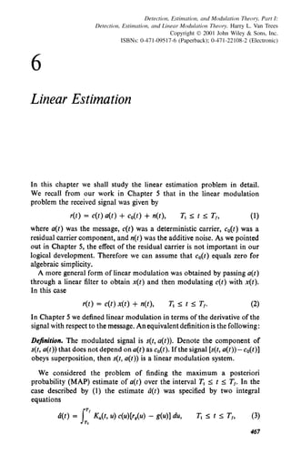 6
Detection, Estimation, and Modulation Theory, Part 1:
Detection, Estimation, and Linear Modulation Theory. Harry L. Van Trees
Copyright © 2001 John Wiley & Sons, Inc.
ISBNs: 0-471-09517-6 (Paperback); 0-471-22108-2 (Electronic)
Linear Estimation
In this chapter we shall study the linear estimation problem in detail.
We recall from our work in Chapter 5 that in the linear modulation
problem the received signal was given by
r(t) = c(t) a(t) + c0(t) + n(t), (1)
where a(t) was the message, c(t) was a deterministic carrier, c0(t) was a
residual carrier component, and n(t) was the additive noise. As we pointed
out in Chapter 5, the effect of the residual carrier is not important in our
logical development. Therefore we can assume that c0(t) equals zero for
algebraic simplicity.
A more general form of linear modulation was obtained by passing a(t)
through a linear filter to obtain x(t) and then modulating c(t) with x(t).
In this case
r(t) = c(t) x(t) + n(t), (2)
In Chapter 5 we defined linear modulation in terms of the derivative of the
signal with respect to the message. An equivalent definition is the following:
Definition. The modulated signal is s(t, a(t)). Denote the component of
s(t, a(t)) that does not depend on a(t) as c0(t). Ifthe signal [s(t, a(t))- c0(t)]
obeys superposition, then s(t, a(t)) is a linear modulation system.
We considered the problem of finding the maximum a posteriori
probability (MAP) estimate of a(t) over the interval T1 :s; t :s; T1• In the
case described by (l) the estimate a(t) was specified by two integral
equations
iTt
a(t) = Ka(t, u) c(u)[r9(u) - g(u)] du,
Tt
(3)
467
 