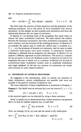 468 6.1 Properties of Optimum Processors
and
JTf
r(t) - c(t) a(t) = Kn(t, u)[r9(u) - g(u)] du,
T,
We shall study the solution of these equations and the properties of the
resulting processors. Up to this point we have considered only interval
estimation. In this chapter we also consider point estimators and show the
relationship between the two types of estimators.
In Section 6.1 we develop some of the properties that result when we
impose the linear modulation restriction. We shall explore the relation
between the Gaussian assumption, the linear modulation assumption, the
error criterion, and the structure of the resulting processor. In Section 6.2
we consider the special case in which the infinite past is available (i.e.,
Tt = -oo), the processes of concern are stationary, and we want to make
a minimum mean-square error point estimate. A constructive solution
technique is obtained and its properties are discussed. In Section 6.3 we
explore a different approach to point estimation. The result is a solution
for the processor in terms of a feedback system. In Sections 6.2 and 6.3 we
emphasize the case in which c(t) is a constant. In Section 6.4 we look at
conventional linear modulation systems such as amplitude modulation
and single sideband. In the last two sections we summarize our results
and comment on some related problems.
6.1 PROPERTIES OF OPTIMUM PROCESSORS
As suggested in the introduction, when we restrict our attention to
linear modulation, certain simplifications are possible that were not
possible in the general nonlinear modulation case.
The most important of these simplifications is contained in Property I.
Property l. The MAP interval estimate a(t) over the interval Tt s t s T1,
where
r(t) = c(t) a(t) + n(t), (5)
is the received signal, can be obtained by using a linear processor.
Proof A simple way to demonstrate that a linear processor can generate
a(t) is to find an impulse response h0 (t, u) such that
JTf
a(t) = ho(t, u) r(u) du,
Tt
First, we multiply (3) by c(t) and add the result to (4), which gives
r(t) = JT' [c(t) Ka(t, u) c(u) + Kn(t, u)][rg(u) - g(u)] du,
Tt
(6)
Tt :s; t :s; T1• (7)
 