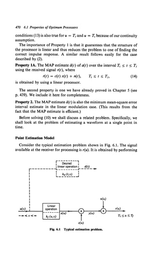 470 6.1 Properties of Optimum Processors
conditions (13) is also true for u = T1 and u = T1 because of our continuity
assumption.
The importance of Property 1 is that it guarantees that the structure of
the processor is linear and thus reduces the problem to one of finding the
correct impulse response. A similar result follows easily for the case
described by (2).
Property lA. The MAP estimate a(t) of a(t) over the interval T; ::; t ::; T1
using the received signal r(t), where
r(t) = c(t) x(t) + n(t),
is obtained by using a linear processor.
(14)
The second property is one we have already proved in Chapter 5 (see
p. 439). We include it here for completeness.
Property 2. The MAP estimate a(t) is also the minimum mean-square error
interval estimate in the linear modulation case. (This results from the
fact that the MAP estimate is efficient.)
Before solving (10) we shall discuss a related problem. Specifically, we
shall look at the problem of estimating a waveform at a single point in
time.
Point Estimation Model
Consider the typical estimation problem shown in Fig. 6.1. The signal
available at the receiver for processing is r(u). It is obtained by performing
r---------,
1 Desired 1
1 linear operation 1 d(t)
r--------"'1---------..r---- ~
I I
I kd(t,v) I
L-------.....J
Linear
a(v) operation
~~-L-----L ______~x(~~~---;
kr (u, v)
c(u)
n(u)
Fig. 6.1 Typical estimation problem.
r(u)
 