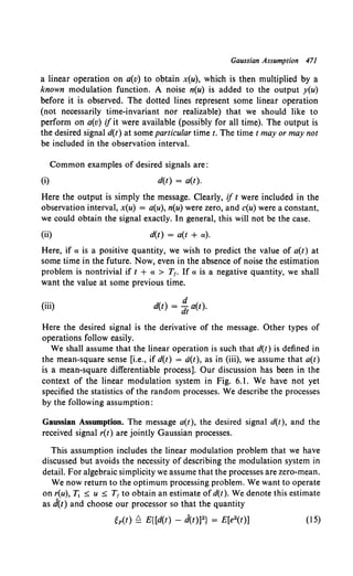 Gaussian Assumption 471
a linear operation on a(v) to obtain x(u), which is then multiplied by a
known modulation function. A noise n(u) is added to the output y(u)
before it is observed. The dotted lines represent some linear operation
(not necessarily time-invariant nor realizable) that we should like to
perform on a(v) if it were available (possibly for all time). The output is
the desired signal d(t) at some particular time t. The time t may or may not
be included in the observation interval.
Common examples of desired signals are:
(i) d(t) = a(t).
Here the output is simply the message. Clearly, if t were included in the
observation interval, x(u) = a(u), n(u) were zero, and c(u) were a constant,
we could obtain the signal exactly. In general, this will not be the case.
(ii) d(t) = a(t + a).
Here, if a is a positive quantity, we wish to predict the value of a(t) at
some time in the future. Now, even in the absence of noise the estimation
problem is nontrivial if t + a > T,. If a is a negative quantity, we shall
want the value at some previous time.
(iii)
d
d(t) = dt a(t).
Here the desired signal is the derivative of the message. Other types of
operations follow easily.
We shall assume that the linear operation is such that d(t) is defined in
the mean-square sense [i.e., if d(t) = d(t), as in (iii), we assume that a(t)
is a mean-square differentiable process]. Our discussion has been in the
context of the linear modulation system in Fig. 6.1. We have not yet
specified the statistics of the random processes. We describe the processes
by the following assumption:
Gaussian Assumption. The message a(t), the desired signal d(t), and the
received signal r(t) are jointly Gaussian processes.
This assumption includes the linear modulation problem that we have
discussed but avoids the necessity of describing the modulation system in
detail. For algebraic simplicity we assume that the processes are zero-mean.
We now return to the optimum processing problem. We want to operate
on r(u), T1 :0: u :0: T, to obtain an estimate ofd(t). We denote this estimate
as d(t) and choose our processor so that the quantity
(15)
 