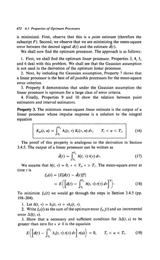 472 6.1 Properties of Optimum Processors
is minimized. First, observe that this is a point estimate (therefore the
subscript P). Second, we observe that we are minimizing the mean-square
error between the desired signal d(t) and the estimate d(t).
We shall now find the optimum processor. The approach is as follows:
1. First, we shall find the optimum linear processor. Properties 3, 4, 5,
and 6 deal with this problem. We shall see that the Gaussian assumption
is not used in the derivation of the optimum linear processor.
2. Next, by including the Gaussian assumption, Property 7 shows that
a linear processor is the best of all possible processors for the mean-square
error criterion.
3. Property 8 demonstrates that under the Gaussian assumption the
linear processor is optimum for a large class of error criteria.
4. Finally, Properties 9 and 10 show the relation between point
estimators and interval estimators.
Property 3. The minimum mean-square linear estimate is the output of a
linear processor whose impulse response is a solution to the integral
equation
(16)
The proof of this property is analogous to the derivation in Section
3.4.5. The output of a linear processor can be written as
fTf
d(t) = h(f, T) r(T) dT.
T,
(17)
We assume that h(t, T) = 0, T < T" T > T1 • The mean-square error at
time tis
fp(t) = {E[d(t) - J(t))2}
= E{[d<t)- I:.' h(t, T)r(T)dTf}- (18)
To minimize fp(t) we would go through the steps in Section 3.4.5 (pp.
198-204).
l. Let h(t, T) = h0 (t, T) + eh,(t, T).
2. Write fp(t) as the sum of the optimum error fp.(t) and an incremental
error ~f(t, e).
3. Show that a necessary and sufficient condition for ~f(t, e) to be
greater than zero for e =1- 0 is the equation
E{[d(t)- I:.' h0 (t,T)r(T)dT] r(u)} = 0, (19)
 